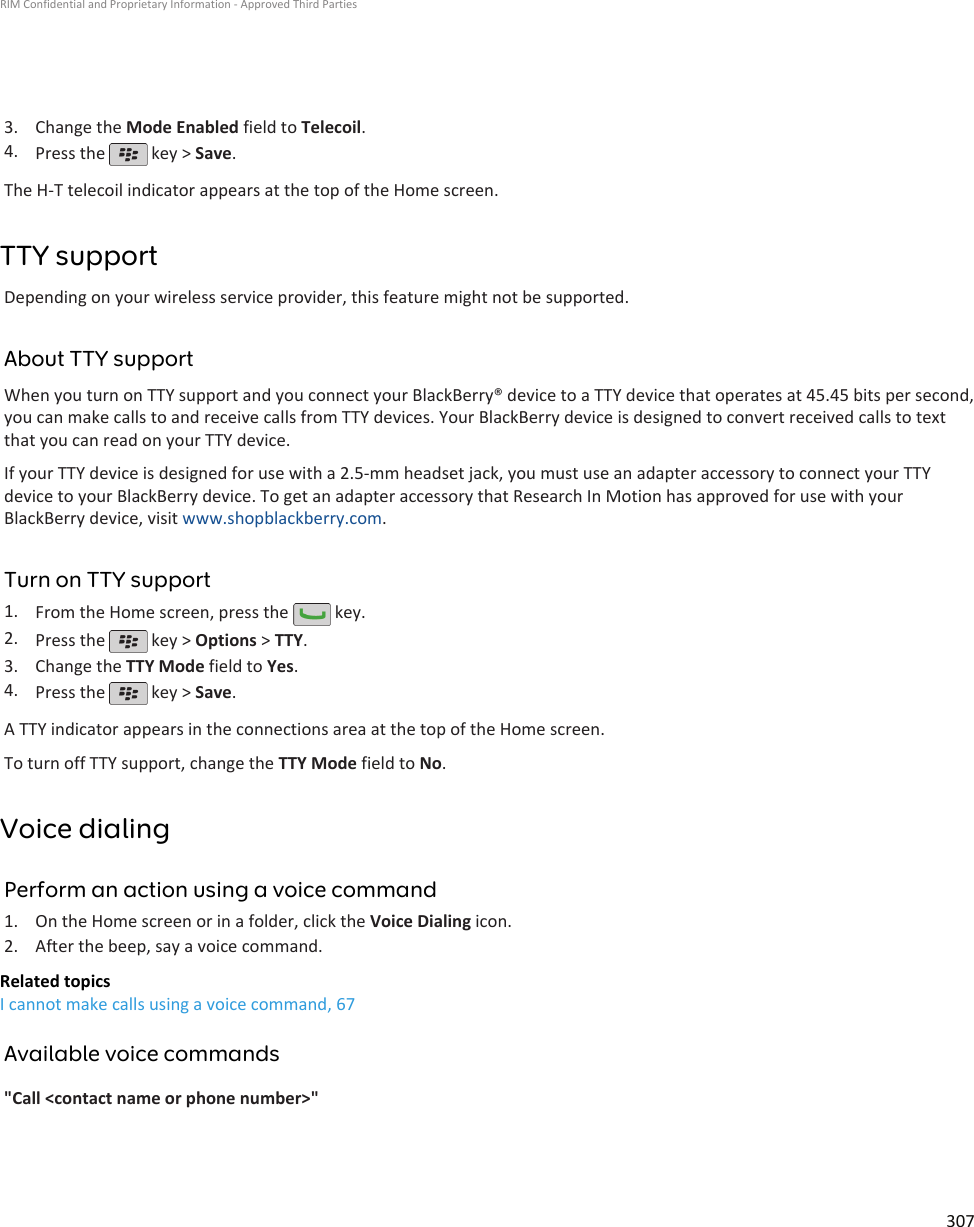 3. Change the Mode Enabled field to Telecoil.4. Press the   key &gt; Save.The H-T telecoil indicator appears at the top of the Home screen.TTY supportDepending on your wireless service provider, this feature might not be supported.About TTY supportWhen you turn on TTY support and you connect your BlackBerry® device to a TTY device that operates at 45.45 bits per second,you can make calls to and receive calls from TTY devices. Your BlackBerry device is designed to convert received calls to textthat you can read on your TTY device.If your TTY device is designed for use with a 2.5-mm headset jack, you must use an adapter accessory to connect your TTYdevice to your BlackBerry device. To get an adapter accessory that Research In Motion has approved for use with yourBlackBerry device, visit www.shopblackberry.com.Turn on TTY support1. From the Home screen, press the   key.2. Press the   key &gt; Options &gt; TTY.3. Change the TTY Mode field to Yes.4. Press the   key &gt; Save.A TTY indicator appears in the connections area at the top of the Home screen.To turn off TTY support, change the TTY Mode field to No.Voice dialingPerform an action using a voice command1. On the Home screen or in a folder, click the Voice Dialing icon.2. After the beep, say a voice command.Related topicsI cannot make calls using a voice command, 67Available voice commands&quot;Call &lt;contact name or phone number&gt;&quot;RIM Confidential and Proprietary Information - Approved Third Parties307