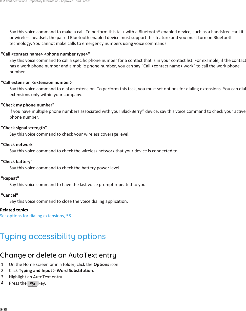 Say this voice command to make a call. To perform this task with a Bluetooth® enabled device, such as a handsfree car kitor wireless headset, the paired Bluetooth enabled device must support this feature and you must turn on Bluetoothtechnology. You cannot make calls to emergency numbers using voice commands.&quot;Call &lt;contact name&gt; &lt;phone number type&gt;&quot;Say this voice command to call a specific phone number for a contact that is in your contact list. For example, if the contacthas a work phone number and a mobile phone number, you can say &quot;Call &lt;contact name&gt; work&quot; to call the work phonenumber.&quot;Call extension &lt;extension number&gt;&quot;Say this voice command to dial an extension. To perform this task, you must set options for dialing extensions. You can dialextensions only within your company.&quot;Check my phone number&quot;If you have multiple phone numbers associated with your BlackBerry® device, say this voice command to check your activephone number.&quot;Check signal strength&quot;Say this voice command to check your wireless coverage level.&quot;Check network&quot;Say this voice command to check the wireless network that your device is connected to.&quot;Check battery&quot;Say this voice command to check the battery power level.&quot;Repeat&quot;Say this voice command to have the last voice prompt repeated to you.&quot;Cancel&quot;Say this voice command to close the voice dialing application.Related topicsSet options for dialing extensions, 58Typing accessibility optionsChange or delete an AutoText entry1. On the Home screen or in a folder, click the Options icon.2. Click Typing and Input &gt; Word Substitution.3. Highlight an AutoText entry.4. Press the   key.RIM Confidential and Proprietary Information - Approved Third Parties308