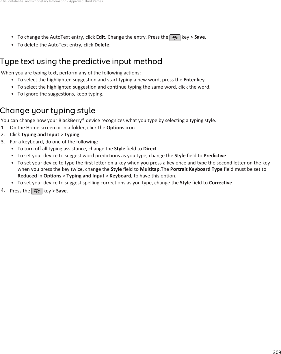 •To change the AutoText entry, click Edit. Change the entry. Press the   key &gt; Save.•To delete the AutoText entry, click Delete.Type text using the predictive input methodWhen you are typing text, perform any of the following actions:• To select the highlighted suggestion and start typing a new word, press the Enter key.• To select the highlighted suggestion and continue typing the same word, click the word.• To ignore the suggestions, keep typing.Change your typing styleYou can change how your BlackBerry® device recognizes what you type by selecting a typing style.1. On the Home screen or in a folder, click the Options icon.2. Click Typing and Input &gt; Typing.3. For a keyboard, do one of the following:• To turn off all typing assistance, change the Style field to Direct.• To set your device to suggest word predictions as you type, change the Style field to Predictive.• To set your device to type the first letter on a key when you press a key once and type the second letter on the keywhen you press the key twice, change the Style field to Multitap.The Portrait Keyboard Type field must be set toReduced in Options &gt; Typing and Input &gt; Keyboard, to have this option.• To set your device to suggest spelling corrections as you type, change the Style field to Corrective.4. Press the   key &gt; Save.RIM Confidential and Proprietary Information - Approved Third Parties309