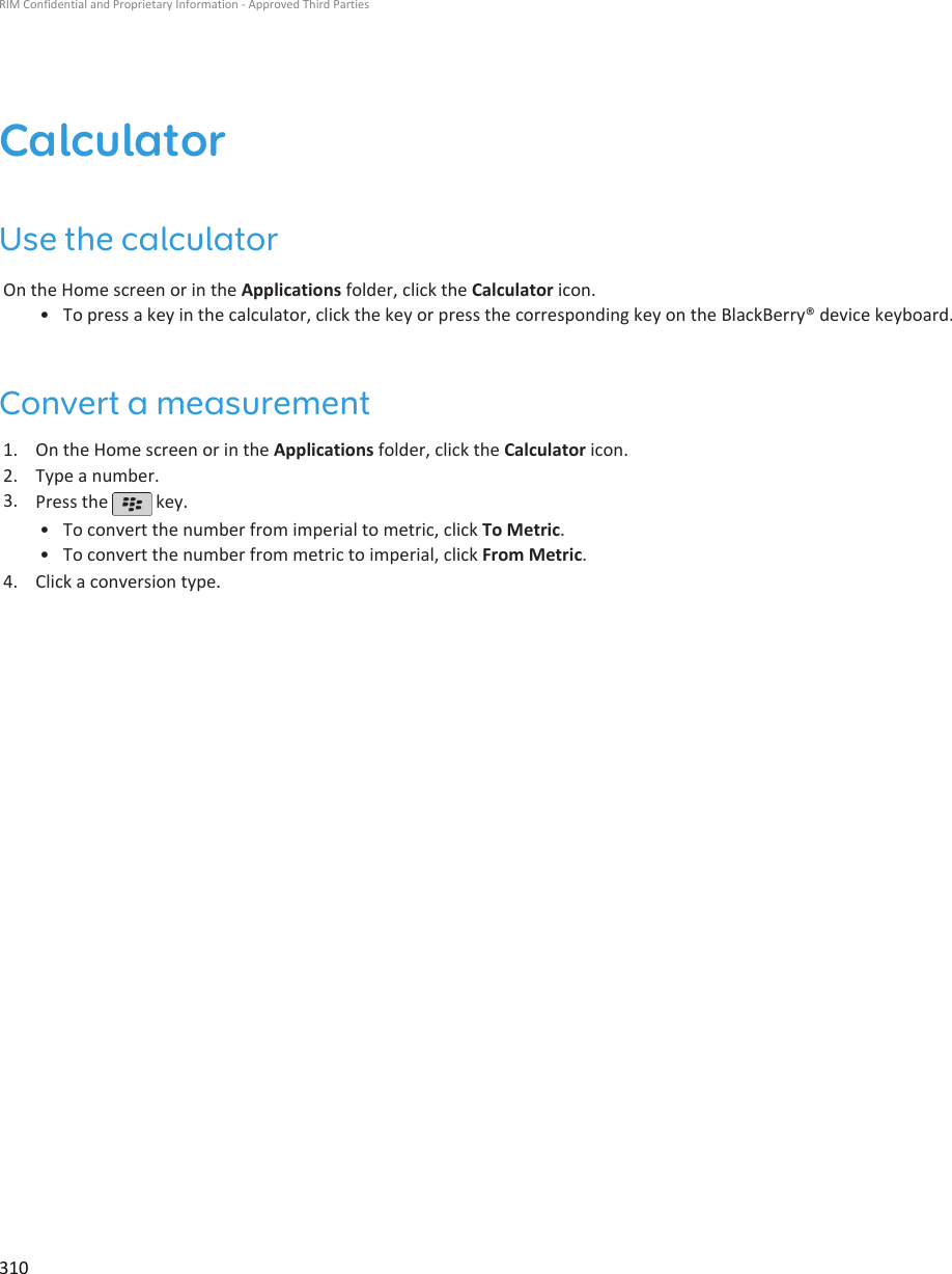 CalculatorUse the calculatorOn the Home screen or in the Applications folder, click the Calculator icon.•To press a key in the calculator, click the key or press the corresponding key on the BlackBerry® device keyboard.Convert a measurement1. On the Home screen or in the Applications folder, click the Calculator icon.2. Type a number.3. Press the   key.•To convert the number from imperial to metric, click To Metric.• To convert the number from metric to imperial, click From Metric.4. Click a conversion type.RIM Confidential and Proprietary Information - Approved Third Parties310