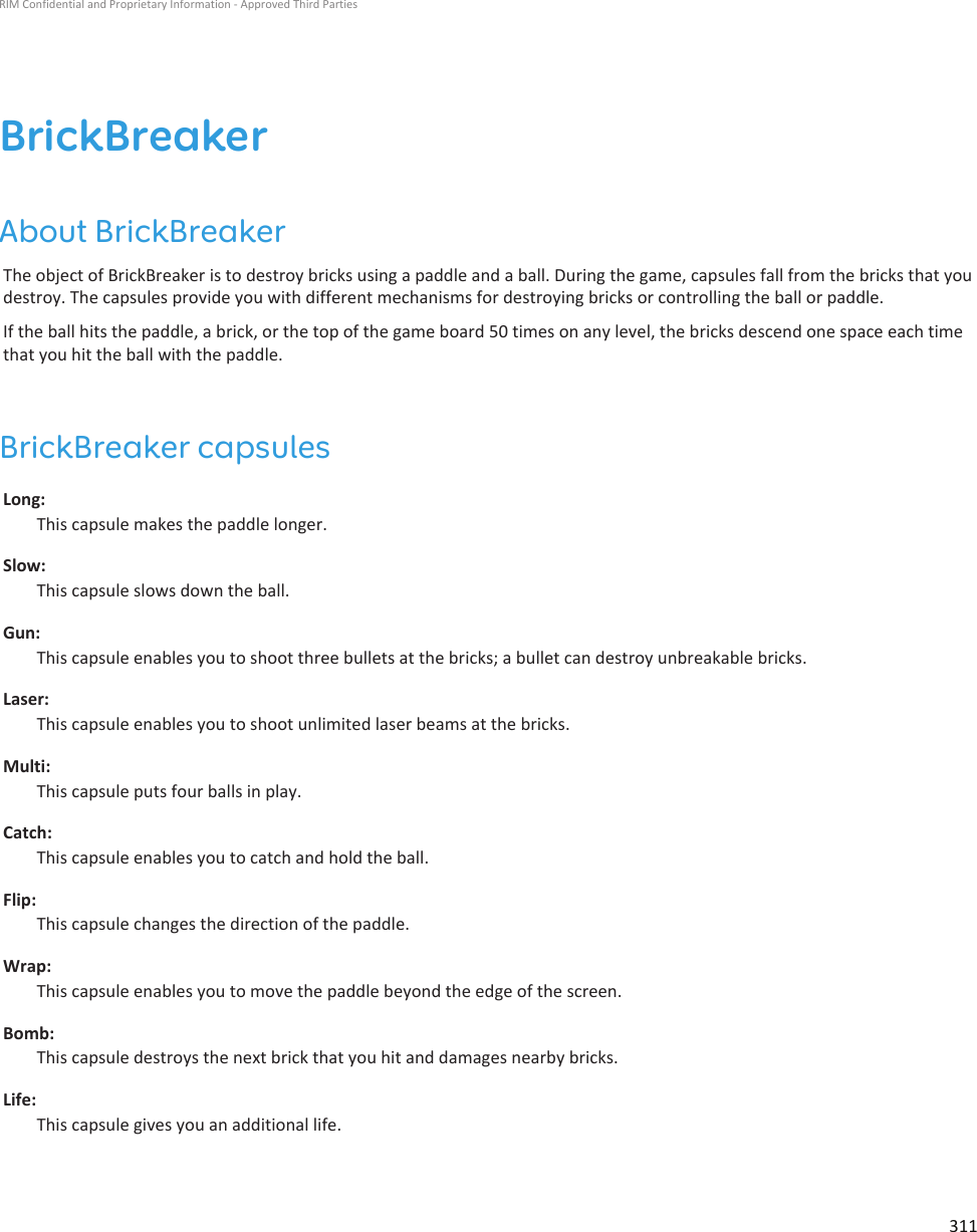 BrickBreakerAbout BrickBreakerThe object of BrickBreaker is to destroy bricks using a paddle and a ball. During the game, capsules fall from the bricks that youdestroy. The capsules provide you with different mechanisms for destroying bricks or controlling the ball or paddle.If the ball hits the paddle, a brick, or the top of the game board 50 times on any level, the bricks descend one space each timethat you hit the ball with the paddle.BrickBreaker capsulesLong:This capsule makes the paddle longer.Slow:This capsule slows down the ball.Gun:This capsule enables you to shoot three bullets at the bricks; a bullet can destroy unbreakable bricks.Laser:This capsule enables you to shoot unlimited laser beams at the bricks.Multi:This capsule puts four balls in play.Catch:This capsule enables you to catch and hold the ball.Flip:This capsule changes the direction of the paddle.Wrap:This capsule enables you to move the paddle beyond the edge of the screen.Bomb:This capsule destroys the next brick that you hit and damages nearby bricks.Life:This capsule gives you an additional life.RIM Confidential and Proprietary Information - Approved Third Parties311