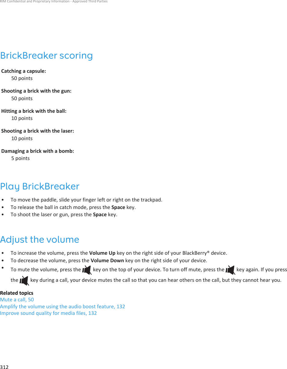 BrickBreaker scoringCatching a capsule:50 pointsShooting a brick with the gun:50 pointsHitting a brick with the ball:10 pointsShooting a brick with the laser:10 pointsDamaging a brick with a bomb:5 pointsPlay BrickBreaker•To move the paddle, slide your finger left or right on the trackpad.• To release the ball in catch mode, press the Space key.• To shoot the laser or gun, press the Space key.Adjust the volume• To increase the volume, press the Volume Up key on the right side of your BlackBerry® device.• To decrease the volume, press the Volume Down key on the right side of your device.•To mute the volume, press the   key on the top of your device. To turn off mute, press the   key again. If you pressthe   key during a call, your device mutes the call so that you can hear others on the call, but they cannot hear you.Related topicsMute a call, 50Amplify the volume using the audio boost feature, 132Improve sound quality for media files, 132RIM Confidential and Proprietary Information - Approved Third Parties312