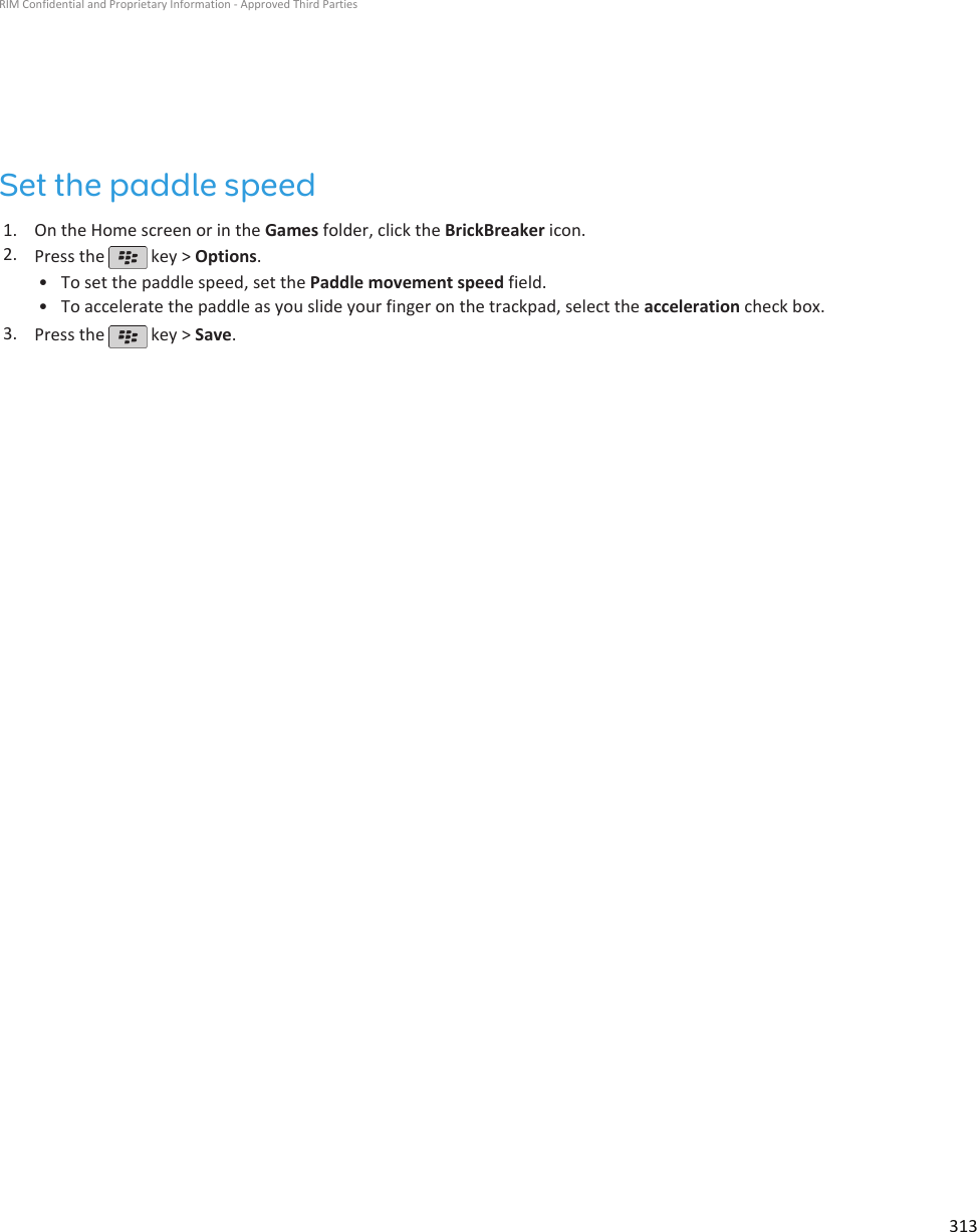 Set the paddle speed1. On the Home screen or in the Games folder, click the BrickBreaker icon.2. Press the   key &gt; Options.•To set the paddle speed, set the Paddle movement speed field.• To accelerate the paddle as you slide your finger on the trackpad, select the acceleration check box.3. Press the   key &gt; Save.RIM Confidential and Proprietary Information - Approved Third Parties313