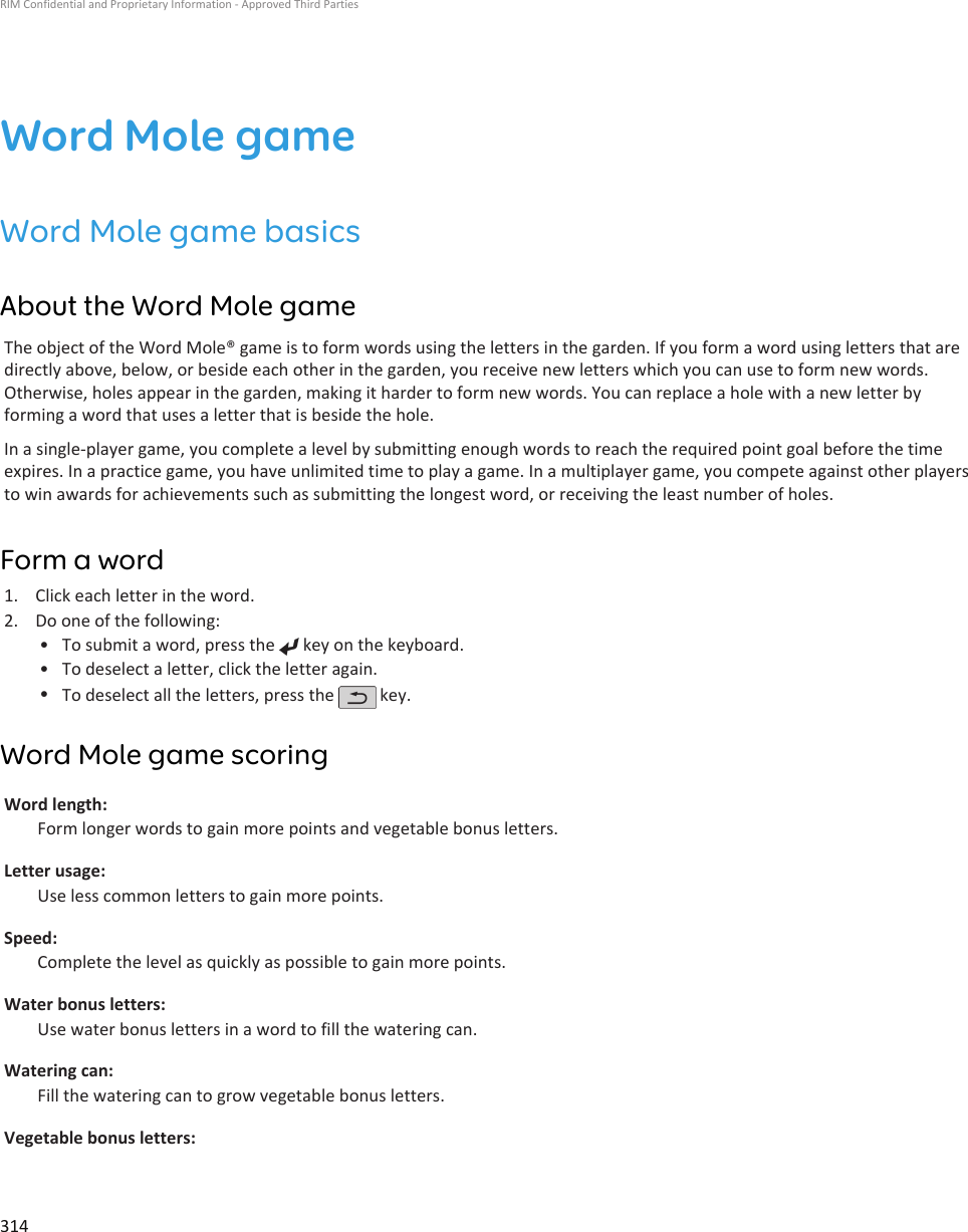 Word Mole gameWord Mole game basicsAbout the Word Mole gameThe object of the Word Mole® game is to form words using the letters in the garden. If you form a word using letters that aredirectly above, below, or beside each other in the garden, you receive new letters which you can use to form new words.Otherwise, holes appear in the garden, making it harder to form new words. You can replace a hole with a new letter byforming a word that uses a letter that is beside the hole.In a single-player game, you complete a level by submitting enough words to reach the required point goal before the timeexpires. In a practice game, you have unlimited time to play a game. In a multiplayer game, you compete against other playersto win awards for achievements such as submitting the longest word, or receiving the least number of holes.Form a word1. Click each letter in the word.2. Do one of the following:• To submit a word, press the   key on the keyboard.•To deselect a letter, click the letter again.•To deselect all the letters, press the   key.Word Mole game scoringWord length:Form longer words to gain more points and vegetable bonus letters.Letter usage:Use less common letters to gain more points.Speed:Complete the level as quickly as possible to gain more points.Water bonus letters:Use water bonus letters in a word to fill the watering can.Watering can:Fill the watering can to grow vegetable bonus letters.Vegetable bonus letters:RIM Confidential and Proprietary Information - Approved Third Parties314