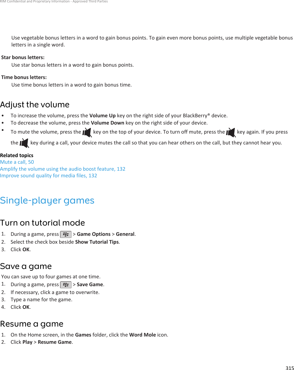 Use vegetable bonus letters in a word to gain bonus points. To gain even more bonus points, use multiple vegetable bonusletters in a single word.Star bonus letters:Use star bonus letters in a word to gain bonus points.Time bonus letters:Use time bonus letters in a word to gain bonus time.Adjust the volume•To increase the volume, press the Volume Up key on the right side of your BlackBerry® device.• To decrease the volume, press the Volume Down key on the right side of your device.•To mute the volume, press the   key on the top of your device. To turn off mute, press the   key again. If you pressthe   key during a call, your device mutes the call so that you can hear others on the call, but they cannot hear you.Related topicsMute a call, 50Amplify the volume using the audio boost feature, 132Improve sound quality for media files, 132Single-player gamesTurn on tutorial mode1. During a game, press   &gt; Game Options &gt; General.2. Select the check box beside Show Tutorial Tips.3. Click OK.Save a gameYou can save up to four games at one time.1. During a game, press   &gt; Save Game.2. If necessary, click a game to overwrite.3. Type a name for the game.4. Click OK.Resume a game1. On the Home screen, in the Games folder, click the Word Mole icon.2. Click Play &gt; Resume Game.RIM Confidential and Proprietary Information - Approved Third Parties315