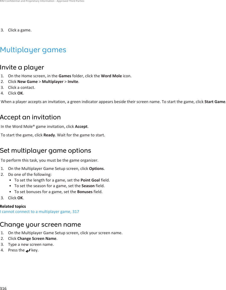 3. Click a game.Multiplayer gamesInvite a player1. On the Home screen, in the Games folder, click the Word Mole icon.2. Click New Game &gt; Multiplayer &gt; Invite.3. Click a contact.4. Click OK.When a player accepts an invitation, a green indicator appears beside their screen name. To start the game, click Start Game.Accept an invitationIn the Word Mole® game invitation, click Accept.To start the game, click Ready. Wait for the game to start.Set multiplayer game optionsTo perform this task, you must be the game organizer.1. On the Multiplayer Game Setup screen, click Options.2. Do one of the following:• To set the length for a game, set the Point Goal field.• To set the season for a game, set the Season field.• To set bonuses for a game, set the Bonuses field.3. Click OK.Related topicsI cannot connect to a multiplayer game, 317Change your screen name1. On the Multiplayer Game Setup screen, click your screen name.2. Click Change Screen Name.3. Type a new screen name.4. Press the   key.RIM Confidential and Proprietary Information - Approved Third Parties316