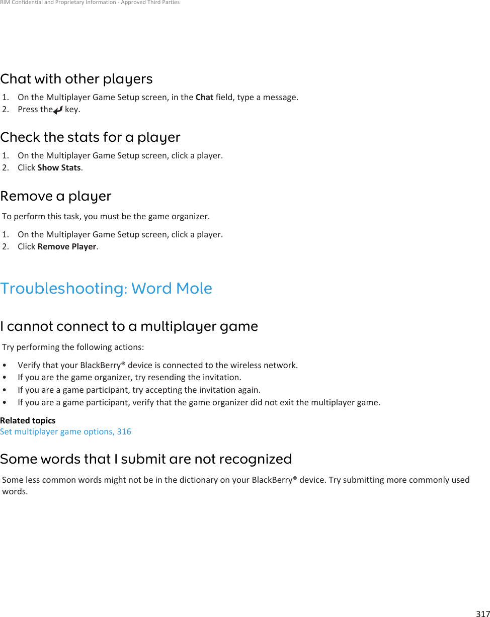 Chat with other players1. On the Multiplayer Game Setup screen, in the Chat field, type a message.2. Press the  key.Check the stats for a player1. On the Multiplayer Game Setup screen, click a player.2. Click Show Stats.Remove a playerTo perform this task, you must be the game organizer.1. On the Multiplayer Game Setup screen, click a player.2. Click Remove Player.Troubleshooting: Word MoleI cannot connect to a multiplayer gameTry performing the following actions:• Verify that your BlackBerry® device is connected to the wireless network.• If you are the game organizer, try resending the invitation.• If you are a game participant, try accepting the invitation again.• If you are a game participant, verify that the game organizer did not exit the multiplayer game.Related topicsSet multiplayer game options, 316Some words that I submit are not recognizedSome less common words might not be in the dictionary on your BlackBerry® device. Try submitting more commonly usedwords.RIM Confidential and Proprietary Information - Approved Third Parties317
