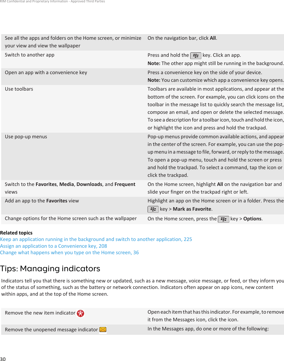 See all the apps and folders on the Home screen, or minimizeyour view and view the wallpaperOn the navigation bar, click All.Switch to another app Press and hold the   key. Click an app.Note: The other app might still be running in the background.Open an app with a convenience key Press a convenience key on the side of your device.Note: You can customize which app a convenience key opens.Use toolbars Toolbars are available in most applications, and appear at thebottom of the screen. For example, you can click icons on thetoolbar in the message list to quickly search the message list,compose an email, and open or delete the selected message.To see a description for a toolbar icon, touch and hold the icon,or highlight the icon and press and hold the trackpad.Use pop-up menus Pop-up menus provide common available actions, and appearin the center of the screen. For example, you can use the pop-up menu in a message to file, forward, or reply to the message.To open a pop-up menu, touch and hold the screen or pressand hold the trackpad. To select a command, tap the icon orclick the trackpad.Switch to the Favorites, Media, Downloads, and FrequentviewsOn the Home screen, highlight All on the navigation bar andslide your finger on the trackpad right or left.Add an app to the Favorites view Highlight an app on the Home screen or in a folder. Press the key &gt; Mark as Favorite.Change options for the Home screen such as the wallpaper On the Home screen, press the   key &gt; Options.Related topicsKeep an application running in the background and switch to another application, 225Assign an application to a Convenience key, 208Change what happens when you type on the Home screen, 36Tips: Managing indicatorsIndicators tell you that there is something new or updated, such as a new message, voice message, or feed, or they inform youof the status of something, such as the battery or network connection. Indicators often appear on app icons, new contentwithin apps, and at the top of the Home screen.Remove the new item indicator  Open each item that has this indicator. For example, to removeit from the Messages icon, click the icon.Remove the unopened message indicator  In the Messages app, do one or more of the following:RIM Confidential and Proprietary Information - Approved Third Parties30