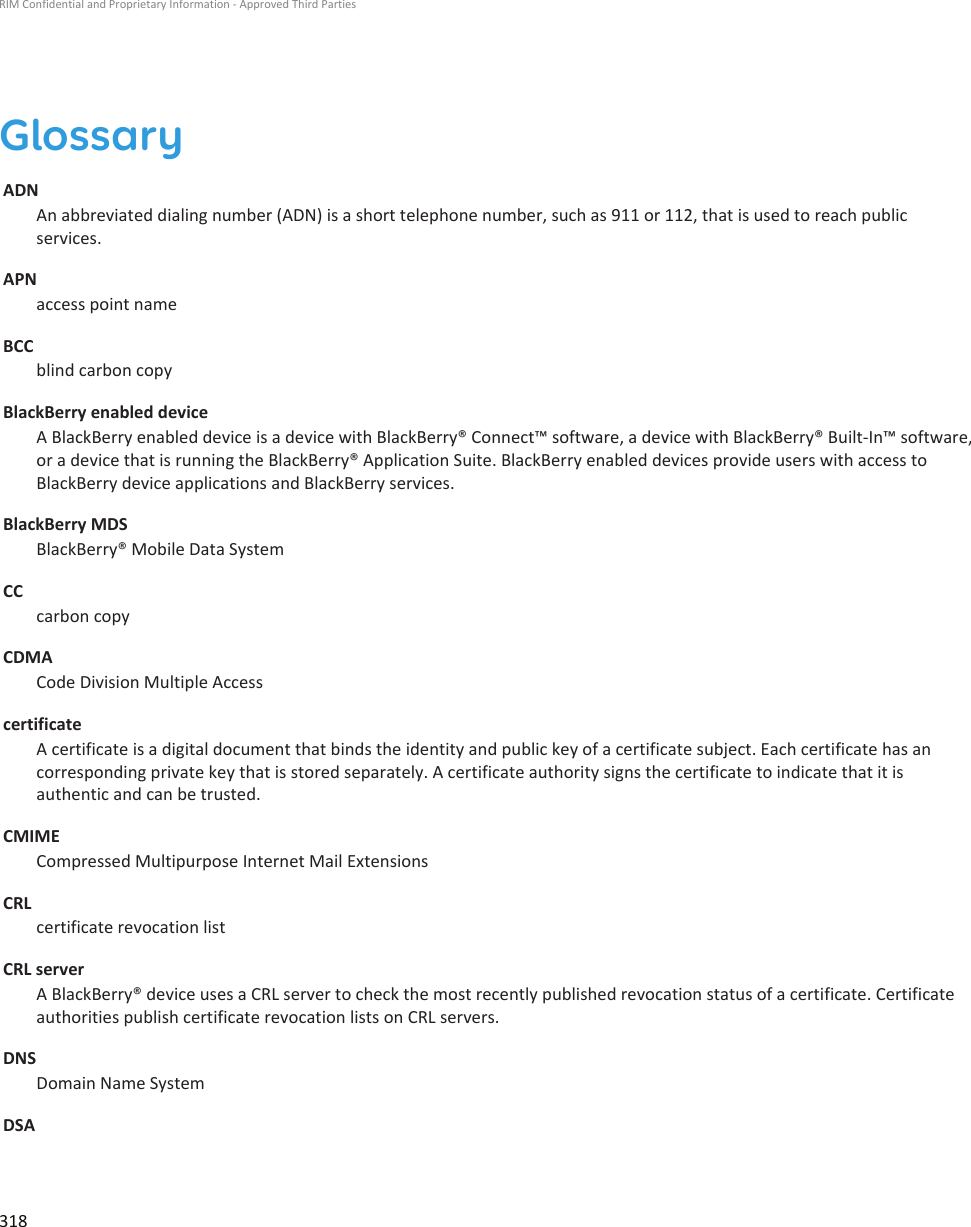 GlossaryADNAn abbreviated dialing number (ADN) is a short telephone number, such as 911 or 112, that is used to reach publicservices.APNaccess point nameBCCblind carbon copyBlackBerry enabled deviceA BlackBerry enabled device is a device with BlackBerry® Connect™ software, a device with BlackBerry® Built-In™ software,or a device that is running the BlackBerry® Application Suite. BlackBerry enabled devices provide users with access toBlackBerry device applications and BlackBerry services.BlackBerry MDSBlackBerry® Mobile Data SystemCCcarbon copyCDMACode Division Multiple AccesscertificateA certificate is a digital document that binds the identity and public key of a certificate subject. Each certificate has ancorresponding private key that is stored separately. A certificate authority signs the certificate to indicate that it isauthentic and can be trusted.CMIMECompressed Multipurpose Internet Mail ExtensionsCRLcertificate revocation listCRL serverA BlackBerry® device uses a CRL server to check the most recently published revocation status of a certificate. Certificateauthorities publish certificate revocation lists on CRL servers.DNSDomain Name SystemDSARIM Confidential and Proprietary Information - Approved Third Parties318