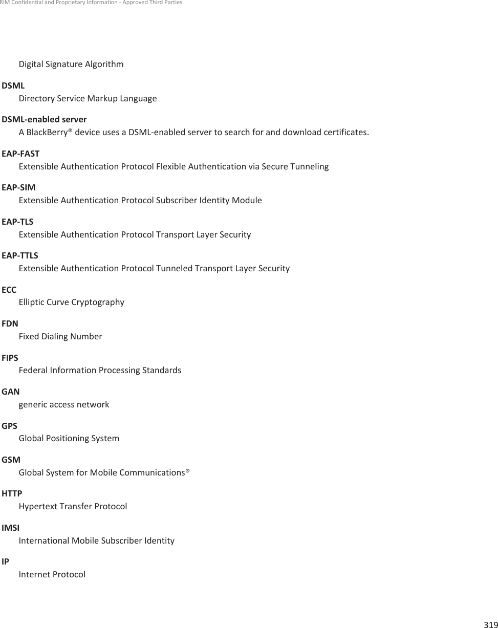 Digital Signature AlgorithmDSMLDirectory Service Markup LanguageDSML-enabled serverA BlackBerry® device uses a DSML-enabled server to search for and download certificates.EAP-FASTExtensible Authentication Protocol Flexible Authentication via Secure TunnelingEAP-SIMExtensible Authentication Protocol Subscriber Identity ModuleEAP-TLSExtensible Authentication Protocol Transport Layer SecurityEAP-TTLSExtensible Authentication Protocol Tunneled Transport Layer SecurityECCElliptic Curve CryptographyFDNFixed Dialing NumberFIPSFederal Information Processing StandardsGANgeneric access networkGPSGlobal Positioning SystemGSMGlobal System for Mobile Communications®HTTPHypertext Transfer ProtocolIMSIInternational Mobile Subscriber IdentityIPInternet ProtocolRIM Confidential and Proprietary Information - Approved Third Parties319