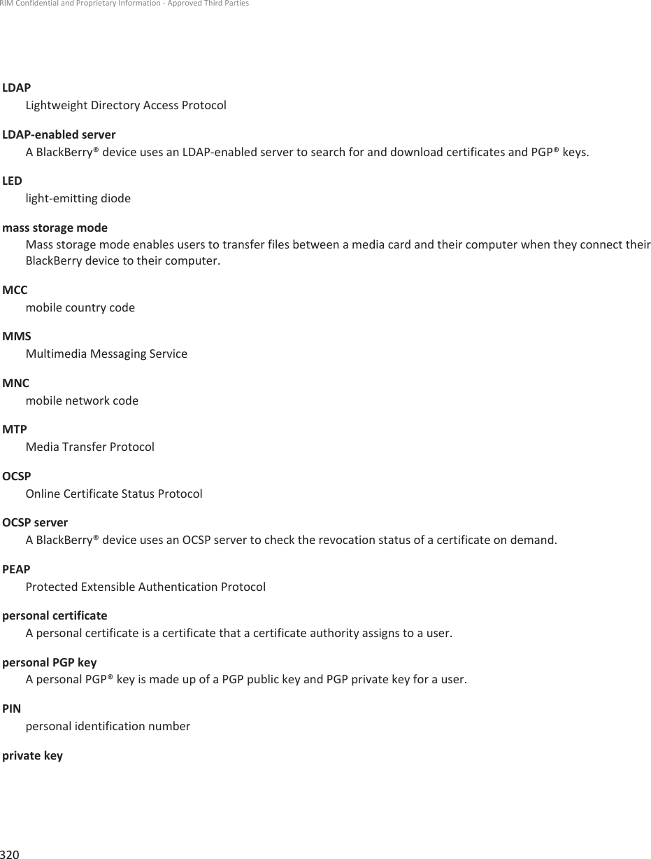 LDAPLightweight Directory Access ProtocolLDAP-enabled serverA BlackBerry® device uses an LDAP-enabled server to search for and download certificates and PGP® keys.LEDlight-emitting diodemass storage modeMass storage mode enables users to transfer files between a media card and their computer when they connect theirBlackBerry device to their computer.MCCmobile country codeMMSMultimedia Messaging ServiceMNCmobile network codeMTPMedia Transfer ProtocolOCSPOnline Certificate Status ProtocolOCSP serverA BlackBerry® device uses an OCSP server to check the revocation status of a certificate on demand.PEAPProtected Extensible Authentication Protocolpersonal certificateA personal certificate is a certificate that a certificate authority assigns to a user.personal PGP keyA personal PGP® key is made up of a PGP public key and PGP private key for a user.PINpersonal identification numberprivate keyRIM Confidential and Proprietary Information - Approved Third Parties320