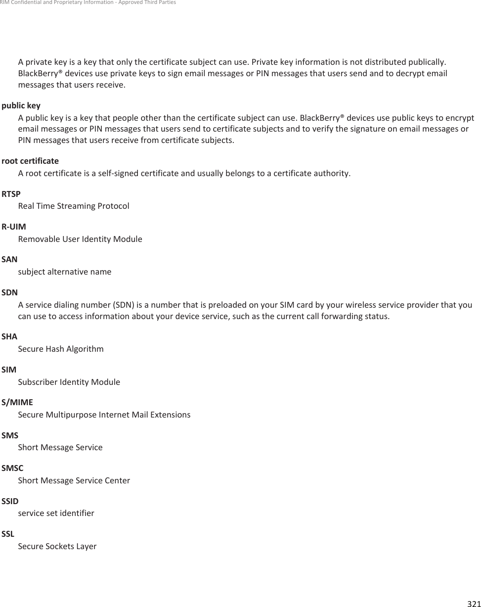 A private key is a key that only the certificate subject can use. Private key information is not distributed publically.BlackBerry® devices use private keys to sign email messages or PIN messages that users send and to decrypt emailmessages that users receive.public keyA public key is a key that people other than the certificate subject can use. BlackBerry® devices use public keys to encryptemail messages or PIN messages that users send to certificate subjects and to verify the signature on email messages orPIN messages that users receive from certificate subjects.root certificateA root certificate is a self-signed certificate and usually belongs to a certificate authority.RTSPReal Time Streaming ProtocolR-UIMRemovable User Identity ModuleSANsubject alternative nameSDNA service dialing number (SDN) is a number that is preloaded on your SIM card by your wireless service provider that youcan use to access information about your device service, such as the current call forwarding status.SHASecure Hash AlgorithmSIMSubscriber Identity ModuleS/MIMESecure Multipurpose Internet Mail ExtensionsSMSShort Message ServiceSMSCShort Message Service CenterSSIDservice set identifierSSLSecure Sockets LayerRIM Confidential and Proprietary Information - Approved Third Parties321