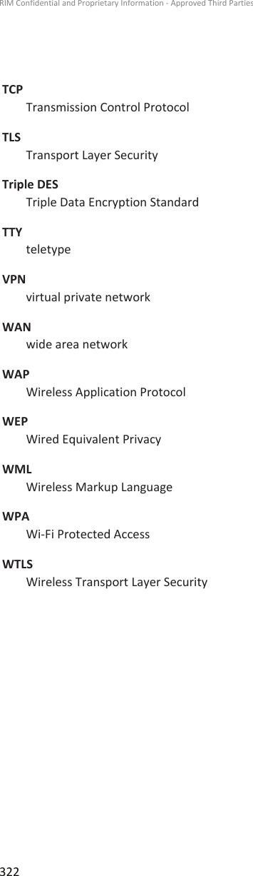 TCPTransmission Control ProtocolTLSTransport Layer SecurityTriple DESTriple Data Encryption StandardTTYteletypeVPNvirtual private networkWANwide area networkWAPWireless Application ProtocolWEPWired Equivalent PrivacyWMLWireless Markup LanguageWPAWi-Fi Protected AccessWTLSWireless Transport Layer SecurityRIM Confidential and Proprietary Information - Approved Third Parties322