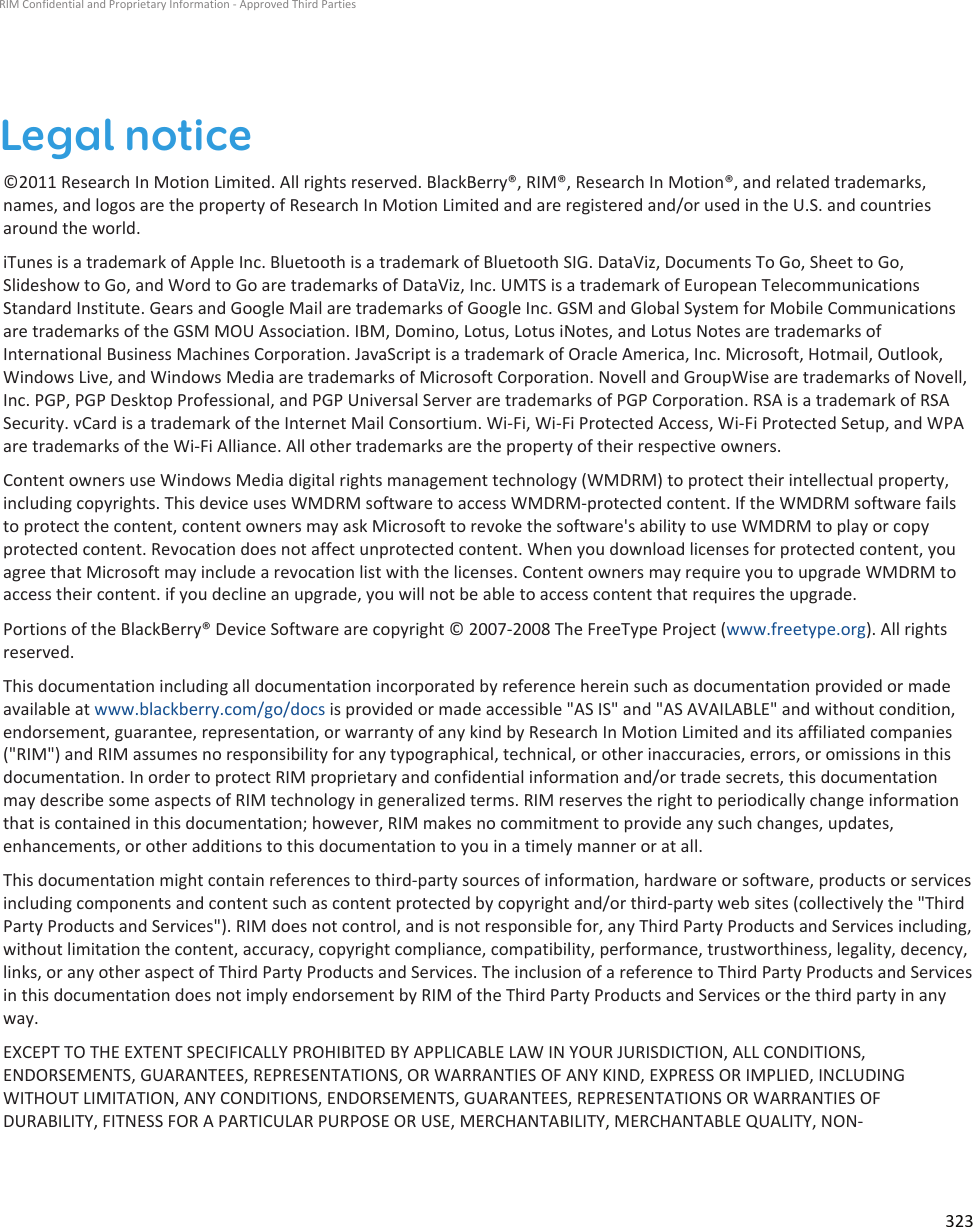 Legal notice©2011 Research In Motion Limited. All rights reserved. BlackBerry®, RIM®, Research In Motion®, and related trademarks,names, and logos are the property of Research In Motion Limited and are registered and/or used in the U.S. and countriesaround the world.iTunes is a trademark of Apple Inc. Bluetooth is a trademark of Bluetooth SIG. DataViz, Documents To Go, Sheet to Go,Slideshow to Go, and Word to Go are trademarks of DataViz, Inc. UMTS is a trademark of European TelecommunicationsStandard Institute. Gears and Google Mail are trademarks of Google Inc. GSM and Global System for Mobile Communicationsare trademarks of the GSM MOU Association. IBM, Domino, Lotus, Lotus iNotes, and Lotus Notes are trademarks ofInternational Business Machines Corporation. JavaScript is a trademark of Oracle America, Inc. Microsoft, Hotmail, Outlook,Windows Live, and Windows Media are trademarks of Microsoft Corporation. Novell and GroupWise are trademarks of Novell,Inc. PGP, PGP Desktop Professional, and PGP Universal Server are trademarks of PGP Corporation. RSA is a trademark of RSASecurity. vCard is a trademark of the Internet Mail Consortium. Wi-Fi, Wi-Fi Protected Access, Wi-Fi Protected Setup, and WPAare trademarks of the Wi-Fi Alliance. All other trademarks are the property of their respective owners.Content owners use Windows Media digital rights management technology (WMDRM) to protect their intellectual property,including copyrights. This device uses WMDRM software to access WMDRM-protected content. If the WMDRM software failsto protect the content, content owners may ask Microsoft to revoke the software&apos;s ability to use WMDRM to play or copyprotected content. Revocation does not affect unprotected content. When you download licenses for protected content, youagree that Microsoft may include a revocation list with the licenses. Content owners may require you to upgrade WMDRM toaccess their content. if you decline an upgrade, you will not be able to access content that requires the upgrade.Portions of the BlackBerry® Device Software are copyright © 2007-2008 The FreeType Project (www.freetype.org). All rightsreserved.This documentation including all documentation incorporated by reference herein such as documentation provided or madeavailable at www.blackberry.com/go/docs is provided or made accessible &quot;AS IS&quot; and &quot;AS AVAILABLE&quot; and without condition,endorsement, guarantee, representation, or warranty of any kind by Research In Motion Limited and its affiliated companies(&quot;RIM&quot;) and RIM assumes no responsibility for any typographical, technical, or other inaccuracies, errors, or omissions in thisdocumentation. In order to protect RIM proprietary and confidential information and/or trade secrets, this documentationmay describe some aspects of RIM technology in generalized terms. RIM reserves the right to periodically change informationthat is contained in this documentation; however, RIM makes no commitment to provide any such changes, updates,enhancements, or other additions to this documentation to you in a timely manner or at all.This documentation might contain references to third-party sources of information, hardware or software, products or servicesincluding components and content such as content protected by copyright and/or third-party web sites (collectively the &quot;ThirdParty Products and Services&quot;). RIM does not control, and is not responsible for, any Third Party Products and Services including,without limitation the content, accuracy, copyright compliance, compatibility, performance, trustworthiness, legality, decency,links, or any other aspect of Third Party Products and Services. The inclusion of a reference to Third Party Products and Servicesin this documentation does not imply endorsement by RIM of the Third Party Products and Services or the third party in anyway.EXCEPT TO THE EXTENT SPECIFICALLY PROHIBITED BY APPLICABLE LAW IN YOUR JURISDICTION, ALL CONDITIONS,ENDORSEMENTS, GUARANTEES, REPRESENTATIONS, OR WARRANTIES OF ANY KIND, EXPRESS OR IMPLIED, INCLUDINGWITHOUT LIMITATION, ANY CONDITIONS, ENDORSEMENTS, GUARANTEES, REPRESENTATIONS OR WARRANTIES OFDURABILITY, FITNESS FOR A PARTICULAR PURPOSE OR USE, MERCHANTABILITY, MERCHANTABLE QUALITY, NON-RIM Confidential and Proprietary Information - Approved Third Parties323
