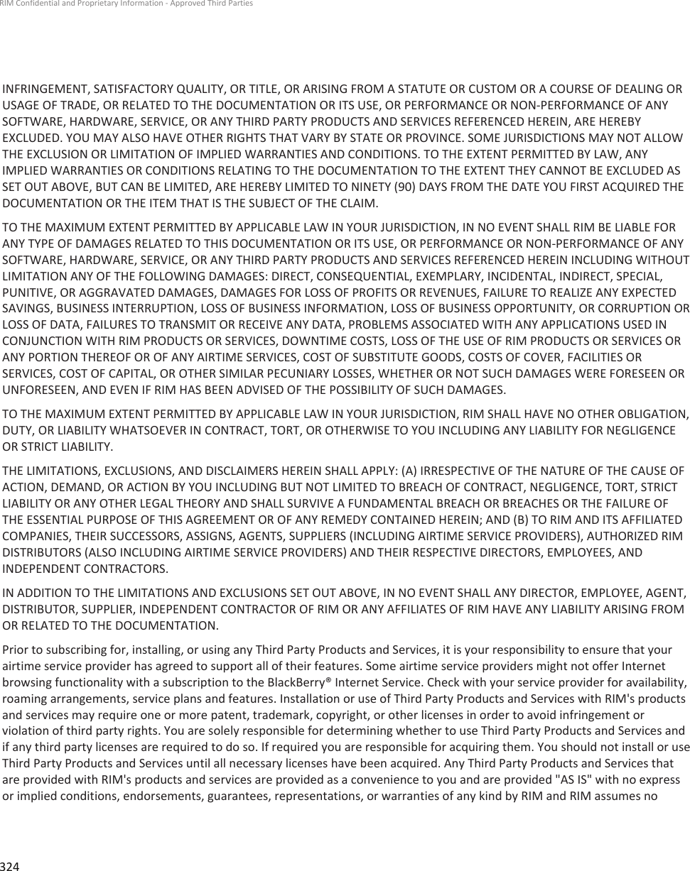 INFRINGEMENT, SATISFACTORY QUALITY, OR TITLE, OR ARISING FROM A STATUTE OR CUSTOM OR A COURSE OF DEALING ORUSAGE OF TRADE, OR RELATED TO THE DOCUMENTATION OR ITS USE, OR PERFORMANCE OR NON-PERFORMANCE OF ANYSOFTWARE, HARDWARE, SERVICE, OR ANY THIRD PARTY PRODUCTS AND SERVICES REFERENCED HEREIN, ARE HEREBYEXCLUDED. YOU MAY ALSO HAVE OTHER RIGHTS THAT VARY BY STATE OR PROVINCE. SOME JURISDICTIONS MAY NOT ALLOWTHE EXCLUSION OR LIMITATION OF IMPLIED WARRANTIES AND CONDITIONS. TO THE EXTENT PERMITTED BY LAW, ANYIMPLIED WARRANTIES OR CONDITIONS RELATING TO THE DOCUMENTATION TO THE EXTENT THEY CANNOT BE EXCLUDED ASSET OUT ABOVE, BUT CAN BE LIMITED, ARE HEREBY LIMITED TO NINETY (90) DAYS FROM THE DATE YOU FIRST ACQUIRED THEDOCUMENTATION OR THE ITEM THAT IS THE SUBJECT OF THE CLAIM.TO THE MAXIMUM EXTENT PERMITTED BY APPLICABLE LAW IN YOUR JURISDICTION, IN NO EVENT SHALL RIM BE LIABLE FORANY TYPE OF DAMAGES RELATED TO THIS DOCUMENTATION OR ITS USE, OR PERFORMANCE OR NON-PERFORMANCE OF ANYSOFTWARE, HARDWARE, SERVICE, OR ANY THIRD PARTY PRODUCTS AND SERVICES REFERENCED HEREIN INCLUDING WITHOUTLIMITATION ANY OF THE FOLLOWING DAMAGES: DIRECT, CONSEQUENTIAL, EXEMPLARY, INCIDENTAL, INDIRECT, SPECIAL,PUNITIVE, OR AGGRAVATED DAMAGES, DAMAGES FOR LOSS OF PROFITS OR REVENUES, FAILURE TO REALIZE ANY EXPECTEDSAVINGS, BUSINESS INTERRUPTION, LOSS OF BUSINESS INFORMATION, LOSS OF BUSINESS OPPORTUNITY, OR CORRUPTION ORLOSS OF DATA, FAILURES TO TRANSMIT OR RECEIVE ANY DATA, PROBLEMS ASSOCIATED WITH ANY APPLICATIONS USED INCONJUNCTION WITH RIM PRODUCTS OR SERVICES, DOWNTIME COSTS, LOSS OF THE USE OF RIM PRODUCTS OR SERVICES ORANY PORTION THEREOF OR OF ANY AIRTIME SERVICES, COST OF SUBSTITUTE GOODS, COSTS OF COVER, FACILITIES ORSERVICES, COST OF CAPITAL, OR OTHER SIMILAR PECUNIARY LOSSES, WHETHER OR NOT SUCH DAMAGES WERE FORESEEN ORUNFORESEEN, AND EVEN IF RIM HAS BEEN ADVISED OF THE POSSIBILITY OF SUCH DAMAGES.TO THE MAXIMUM EXTENT PERMITTED BY APPLICABLE LAW IN YOUR JURISDICTION, RIM SHALL HAVE NO OTHER OBLIGATION,DUTY, OR LIABILITY WHATSOEVER IN CONTRACT, TORT, OR OTHERWISE TO YOU INCLUDING ANY LIABILITY FOR NEGLIGENCEOR STRICT LIABILITY.THE LIMITATIONS, EXCLUSIONS, AND DISCLAIMERS HEREIN SHALL APPLY: (A) IRRESPECTIVE OF THE NATURE OF THE CAUSE OFACTION, DEMAND, OR ACTION BY YOU INCLUDING BUT NOT LIMITED TO BREACH OF CONTRACT, NEGLIGENCE, TORT, STRICTLIABILITY OR ANY OTHER LEGAL THEORY AND SHALL SURVIVE A FUNDAMENTAL BREACH OR BREACHES OR THE FAILURE OFTHE ESSENTIAL PURPOSE OF THIS AGREEMENT OR OF ANY REMEDY CONTAINED HEREIN; AND (B) TO RIM AND ITS AFFILIATEDCOMPANIES, THEIR SUCCESSORS, ASSIGNS, AGENTS, SUPPLIERS (INCLUDING AIRTIME SERVICE PROVIDERS), AUTHORIZED RIMDISTRIBUTORS (ALSO INCLUDING AIRTIME SERVICE PROVIDERS) AND THEIR RESPECTIVE DIRECTORS, EMPLOYEES, ANDINDEPENDENT CONTRACTORS.IN ADDITION TO THE LIMITATIONS AND EXCLUSIONS SET OUT ABOVE, IN NO EVENT SHALL ANY DIRECTOR, EMPLOYEE, AGENT,DISTRIBUTOR, SUPPLIER, INDEPENDENT CONTRACTOR OF RIM OR ANY AFFILIATES OF RIM HAVE ANY LIABILITY ARISING FROMOR RELATED TO THE DOCUMENTATION.Prior to subscribing for, installing, or using any Third Party Products and Services, it is your responsibility to ensure that yourairtime service provider has agreed to support all of their features. Some airtime service providers might not offer Internetbrowsing functionality with a subscription to the BlackBerry® Internet Service. Check with your service provider for availability,roaming arrangements, service plans and features. Installation or use of Third Party Products and Services with RIM&apos;s productsand services may require one or more patent, trademark, copyright, or other licenses in order to avoid infringement orviolation of third party rights. You are solely responsible for determining whether to use Third Party Products and Services andif any third party licenses are required to do so. If required you are responsible for acquiring them. You should not install or useThird Party Products and Services until all necessary licenses have been acquired. Any Third Party Products and Services thatare provided with RIM&apos;s products and services are provided as a convenience to you and are provided &quot;AS IS&quot; with no expressor implied conditions, endorsements, guarantees, representations, or warranties of any kind by RIM and RIM assumes noRIM Confidential and Proprietary Information - Approved Third Parties324