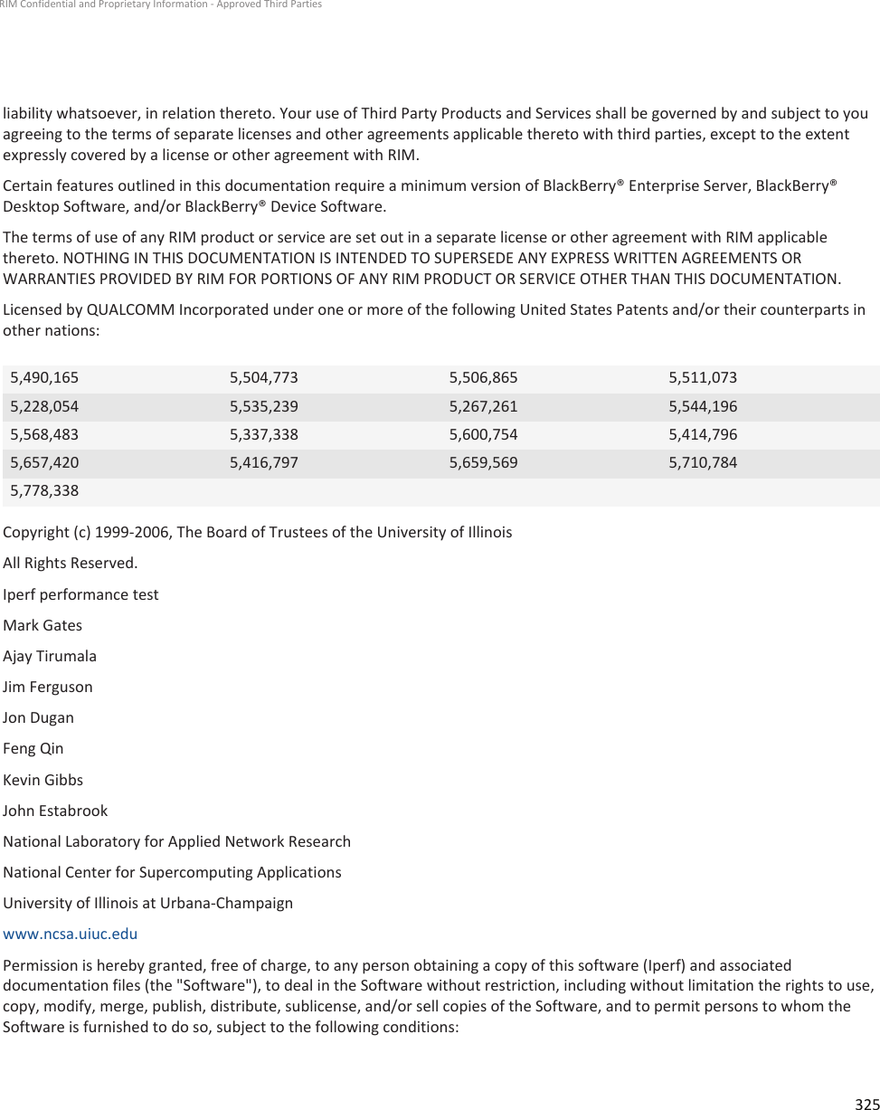 liability whatsoever, in relation thereto. Your use of Third Party Products and Services shall be governed by and subject to youagreeing to the terms of separate licenses and other agreements applicable thereto with third parties, except to the extentexpressly covered by a license or other agreement with RIM.Certain features outlined in this documentation require a minimum version of BlackBerry® Enterprise Server, BlackBerry®Desktop Software, and/or BlackBerry® Device Software.The terms of use of any RIM product or service are set out in a separate license or other agreement with RIM applicablethereto. NOTHING IN THIS DOCUMENTATION IS INTENDED TO SUPERSEDE ANY EXPRESS WRITTEN AGREEMENTS ORWARRANTIES PROVIDED BY RIM FOR PORTIONS OF ANY RIM PRODUCT OR SERVICE OTHER THAN THIS DOCUMENTATION.Licensed by QUALCOMM Incorporated under one or more of the following United States Patents and/or their counterparts inother nations:5,490,165 5,504,773 5,506,865 5,511,0735,228,054 5,535,239 5,267,261 5,544,1965,568,483 5,337,338 5,600,754 5,414,7965,657,420 5,416,797 5,659,569 5,710,7845,778,338Copyright (c) 1999-2006, The Board of Trustees of the University of IllinoisAll Rights Reserved.Iperf performance testMark GatesAjay TirumalaJim FergusonJon DuganFeng QinKevin GibbsJohn EstabrookNational Laboratory for Applied Network ResearchNational Center for Supercomputing ApplicationsUniversity of Illinois at Urbana-Champaignwww.ncsa.uiuc.eduPermission is hereby granted, free of charge, to any person obtaining a copy of this software (Iperf) and associateddocumentation files (the &quot;Software&quot;), to deal in the Software without restriction, including without limitation the rights to use,copy, modify, merge, publish, distribute, sublicense, and/or sell copies of the Software, and to permit persons to whom theSoftware is furnished to do so, subject to the following conditions:RIM Confidential and Proprietary Information - Approved Third Parties325