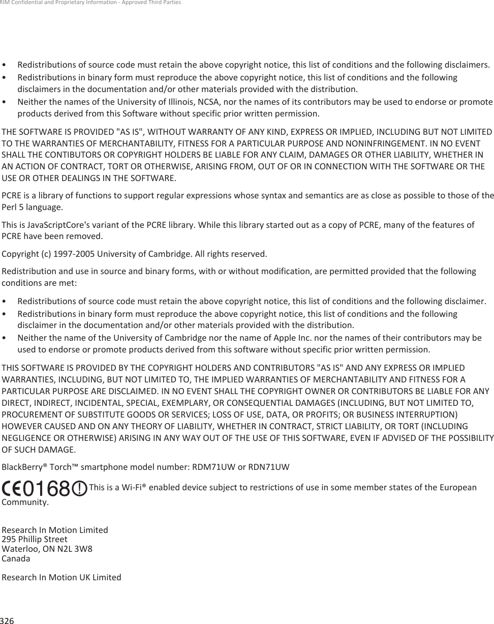 • Redistributions of source code must retain the above copyright notice, this list of conditions and the following disclaimers.• Redistributions in binary form must reproduce the above copyright notice, this list of conditions and the followingdisclaimers in the documentation and/or other materials provided with the distribution.•Neither the names of the University of Illinois, NCSA, nor the names of its contributors may be used to endorse or promoteproducts derived from this Software without specific prior written permission.THE SOFTWARE IS PROVIDED &quot;AS IS&quot;, WITHOUT WARRANTY OF ANY KIND, EXPRESS OR IMPLIED, INCLUDING BUT NOT LIMITEDTO THE WARRANTIES OF MERCHANTABILITY, FITNESS FOR A PARTICULAR PURPOSE AND NONINFRINGEMENT. IN NO EVENTSHALL THE CONTIBUTORS OR COPYRIGHT HOLDERS BE LIABLE FOR ANY CLAIM, DAMAGES OR OTHER LIABILITY, WHETHER INAN ACTION OF CONTRACT, TORT OR OTHERWISE, ARISING FROM, OUT OF OR IN CONNECTION WITH THE SOFTWARE OR THEUSE OR OTHER DEALINGS IN THE SOFTWARE.PCRE is a library of functions to support regular expressions whose syntax and semantics are as close as possible to those of thePerl 5 language.This is JavaScriptCore&apos;s variant of the PCRE library. While this library started out as a copy of PCRE, many of the features ofPCRE have been removed.Copyright (c) 1997-2005 University of Cambridge. All rights reserved.Redistribution and use in source and binary forms, with or without modification, are permitted provided that the followingconditions are met:• Redistributions of source code must retain the above copyright notice, this list of conditions and the following disclaimer.• Redistributions in binary form must reproduce the above copyright notice, this list of conditions and the followingdisclaimer in the documentation and/or other materials provided with the distribution.• Neither the name of the University of Cambridge nor the name of Apple Inc. nor the names of their contributors may beused to endorse or promote products derived from this software without specific prior written permission.THIS SOFTWARE IS PROVIDED BY THE COPYRIGHT HOLDERS AND CONTRIBUTORS &quot;AS IS&quot; AND ANY EXPRESS OR IMPLIEDWARRANTIES, INCLUDING, BUT NOT LIMITED TO, THE IMPLIED WARRANTIES OF MERCHANTABILITY AND FITNESS FOR APARTICULAR PURPOSE ARE DISCLAIMED. IN NO EVENT SHALL THE COPYRIGHT OWNER OR CONTRIBUTORS BE LIABLE FOR ANYDIRECT, INDIRECT, INCIDENTAL, SPECIAL, EXEMPLARY, OR CONSEQUENTIAL DAMAGES (INCLUDING, BUT NOT LIMITED TO,PROCUREMENT OF SUBSTITUTE GOODS OR SERVICES; LOSS OF USE, DATA, OR PROFITS; OR BUSINESS INTERRUPTION)HOWEVER CAUSED AND ON ANY THEORY OF LIABILITY, WHETHER IN CONTRACT, STRICT LIABILITY, OR TORT (INCLUDINGNEGLIGENCE OR OTHERWISE) ARISING IN ANY WAY OUT OF THE USE OF THIS SOFTWARE, EVEN IF ADVISED OF THE POSSIBILITYOF SUCH DAMAGE.BlackBerry® Torch™ smartphone model number: RDM71UW or RDN71UW This is a Wi-Fi® enabled device subject to restrictions of use in some member states of the EuropeanCommunity.Research In Motion Limited295 Phillip StreetWaterloo, ON N2L 3W8CanadaResearch In Motion UK Limited RIM Confidential and Proprietary Information - Approved Third Parties326