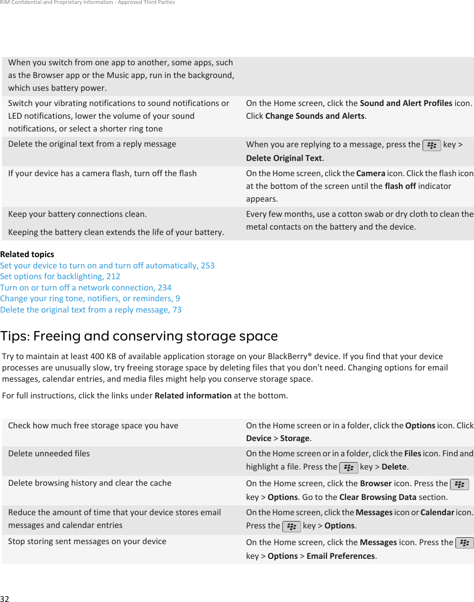 When you switch from one app to another, some apps, suchas the Browser app or the Music app, run in the background,which uses battery power.Switch your vibrating notifications to sound notifications orLED notifications, lower the volume of your soundnotifications, or select a shorter ring toneOn the Home screen, click the Sound and Alert Profiles icon.Click Change Sounds and Alerts.Delete the original text from a reply message When you are replying to a message, press the   key &gt;Delete Original Text.If your device has a camera flash, turn off the flash On the Home screen, click the Camera icon. Click the flash iconat the bottom of the screen until the flash off indicatorappears.Keep your battery connections clean.Keeping the battery clean extends the life of your battery.Every few months, use a cotton swab or dry cloth to clean themetal contacts on the battery and the device.Related topicsSet your device to turn on and turn off automatically, 253Set options for backlighting, 212Turn on or turn off a network connection, 234Change your ring tone, notifiers, or reminders, 9Delete the original text from a reply message, 73Tips: Freeing and conserving storage spaceTry to maintain at least 400 KB of available application storage on your BlackBerry® device. If you find that your deviceprocesses are unusually slow, try freeing storage space by deleting files that you don&apos;t need. Changing options for emailmessages, calendar entries, and media files might help you conserve storage space.For full instructions, click the links under Related information at the bottom.Check how much free storage space you have On the Home screen or in a folder, click the Options icon. ClickDevice &gt; Storage.Delete unneeded files On the Home screen or in a folder, click the Files icon. Find andhighlight a file. Press the   key &gt; Delete.Delete browsing history and clear the cache On the Home screen, click the Browser icon. Press the key &gt; Options. Go to the Clear Browsing Data section.Reduce the amount of time that your device stores emailmessages and calendar entriesOn the Home screen, click the Messages icon or Calendar icon.Press the   key &gt; Options.Stop storing sent messages on your device On the Home screen, click the Messages icon. Press the key &gt; Options &gt; Email Preferences.RIM Confidential and Proprietary Information - Approved Third Parties32