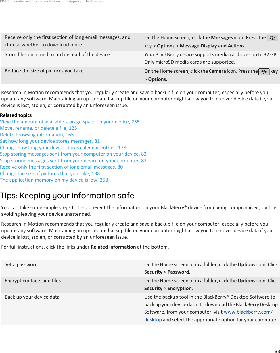Receive only the first section of long email messages, andchoose whether to download moreOn the Home screen, click the Messages icon. Press the key &gt; Options &gt; Message Display and Actions.Store files on a media card instead of the device Your BlackBerry device supports media card sizes up to 32 GB.Only microSD media cards are supported.Reduce the size of pictures you take On the Home screen, click the Camera icon. Press the   key&gt; Options.Research In Motion recommends that you regularly create and save a backup file on your computer, especially before youupdate any software. Maintaining an up-to-date backup file on your computer might allow you to recover device data if yourdevice is lost, stolen, or corrupted by an unforeseen issue.Related topicsView the amount of available storage space on your device, 255Move, rename, or delete a file, 125Delete browsing information, 165Set how long your device stores messages, 81Change how long your device stores calendar entries, 178Stop storing messages sent from your computer on your device, 82Stop storing messages sent from your device on your computer, 82Receive only the first section of long email messages, 80Change the size of pictures that you take, 138The application memory on my device is low, 258Tips: Keeping your information safeYou can take some simple steps to help prevent the information on your BlackBerry® device from being compromised, such asavoiding leaving your device unattended.Research In Motion recommends that you regularly create and save a backup file on your computer, especially before youupdate any software. Maintaining an up-to-date backup file on your computer might allow you to recover device data if yourdevice is lost, stolen, or corrupted by an unforeseen issue.For full instructions, click the links under Related information at the bottom.Set a password On the Home screen or in a folder, click the Options icon. ClickSecurity &gt; Password.Encrypt contacts and files On the Home screen or in a folder, click the Options icon. ClickSecurity &gt; Encryption.Back up your device data Use the backup tool in the BlackBerry® Desktop Software toback up your device data. To download the BlackBerry DesktopSoftware, from your computer, visit www.blackberry.com/desktop and select the appropriate option for your computer.RIM Confidential and Proprietary Information - Approved Third Parties33
