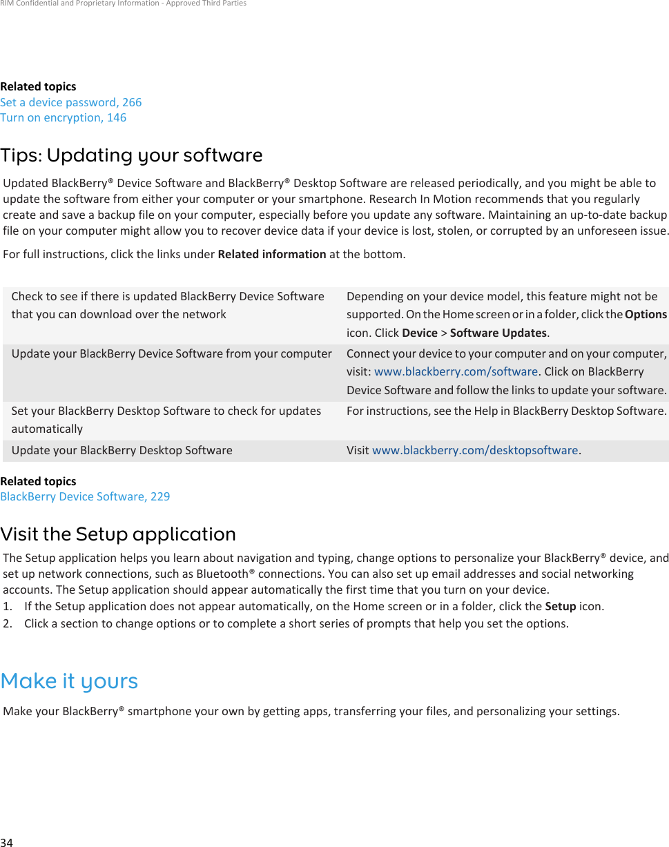 Related topicsSet a device password, 266Turn on encryption, 146Tips: Updating your softwareUpdated BlackBerry® Device Software and BlackBerry® Desktop Software are released periodically, and you might be able toupdate the software from either your computer or your smartphone. Research In Motion recommends that you regularlycreate and save a backup file on your computer, especially before you update any software. Maintaining an up-to-date backupfile on your computer might allow you to recover device data if your device is lost, stolen, or corrupted by an unforeseen issue.For full instructions, click the links under Related information at the bottom.Check to see if there is updated BlackBerry Device Softwarethat you can download over the networkDepending on your device model, this feature might not besupported. On the Home screen or in a folder, click the Optionsicon. Click Device &gt; Software Updates.Update your BlackBerry Device Software from your computer Connect your device to your computer and on your computer,visit: www.blackberry.com/software. Click on BlackBerryDevice Software and follow the links to update your software.Set your BlackBerry Desktop Software to check for updatesautomaticallyFor instructions, see the Help in BlackBerry Desktop Software.Update your BlackBerry Desktop Software Visit www.blackberry.com/desktopsoftware.Related topicsBlackBerry Device Software, 229Visit the Setup applicationThe Setup application helps you learn about navigation and typing, change options to personalize your BlackBerry® device, andset up network connections, such as Bluetooth® connections. You can also set up email addresses and social networkingaccounts. The Setup application should appear automatically the first time that you turn on your device.1. If the Setup application does not appear automatically, on the Home screen or in a folder, click the Setup icon.2. Click a section to change options or to complete a short series of prompts that help you set the options.Make it yoursMake your BlackBerry® smartphone your own by getting apps, transferring your files, and personalizing your settings.RIM Confidential and Proprietary Information - Approved Third Parties34