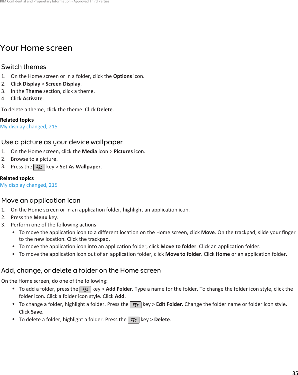 Your Home screenSwitch themes1. On the Home screen or in a folder, click the Options icon.2. Click Display &gt; Screen Display.3. In the Theme section, click a theme.4. Click Activate.To delete a theme, click the theme. Click Delete.Related topicsMy display changed, 215Use a picture as your device wallpaper1. On the Home screen, click the Media icon &gt; Pictures icon.2. Browse to a picture.3. Press the   key &gt; Set As Wallpaper.Related topicsMy display changed, 215Move an application icon1. On the Home screen or in an application folder, highlight an application icon.2. Press the Menu key.3. Perform one of the following actions:• To move the application icon to a different location on the Home screen, click Move. On the trackpad, slide your fingerto the new location. Click the trackpad.• To move the application icon into an application folder, click Move to folder. Click an application folder.• To move the application icon out of an application folder, click Move to folder. Click Home or an application folder.Add, change, or delete a folder on the Home screenOn the Home screen, do one of the following:•To add a folder, press the   key &gt; Add Folder. Type a name for the folder. To change the folder icon style, click thefolder icon. Click a folder icon style. Click Add.•To change a folder, highlight a folder. Press the   key &gt; Edit Folder. Change the folder name or folder icon style.Click Save.•To delete a folder, highlight a folder. Press the   key &gt; Delete.RIM Confidential and Proprietary Information - Approved Third Parties35
