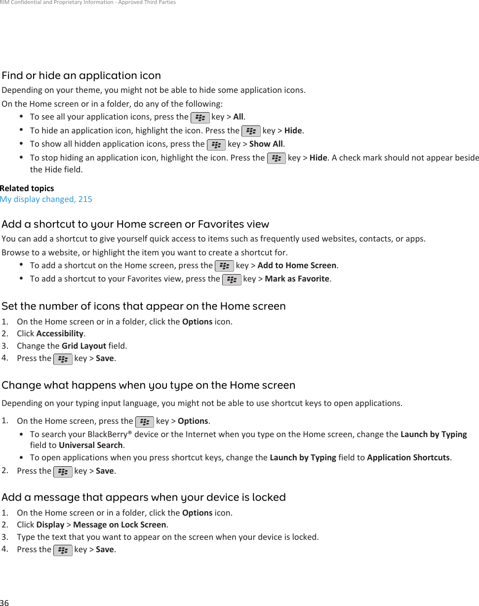 Find or hide an application iconDepending on your theme, you might not be able to hide some application icons.On the Home screen or in a folder, do any of the following:•To see all your application icons, press the   key &gt; All.•To hide an application icon, highlight the icon. Press the   key &gt; Hide.•To show all hidden application icons, press the   key &gt; Show All.•To stop hiding an application icon, highlight the icon. Press the   key &gt; Hide. A check mark should not appear besidethe Hide field.Related topicsMy display changed, 215Add a shortcut to your Home screen or Favorites viewYou can add a shortcut to give yourself quick access to items such as frequently used websites, contacts, or apps.Browse to a website, or highlight the item you want to create a shortcut for.•To add a shortcut on the Home screen, press the   key &gt; Add to Home Screen.•To add a shortcut to your Favorites view, press the   key &gt; Mark as Favorite.Set the number of icons that appear on the Home screen1. On the Home screen or in a folder, click the Options icon.2. Click Accessibility.3. Change the Grid Layout field.4. Press the   key &gt; Save.Change what happens when you type on the Home screenDepending on your typing input language, you might not be able to use shortcut keys to open applications.1. On the Home screen, press the   key &gt; Options.•To search your BlackBerry® device or the Internet when you type on the Home screen, change the Launch by Typingfield to Universal Search.• To open applications when you press shortcut keys, change the Launch by Typing field to Application Shortcuts.2. Press the   key &gt; Save.Add a message that appears when your device is locked1. On the Home screen or in a folder, click the Options icon.2. Click Display &gt; Message on Lock Screen.3. Type the text that you want to appear on the screen when your device is locked.4. Press the   key &gt; Save.RIM Confidential and Proprietary Information - Approved Third Parties36