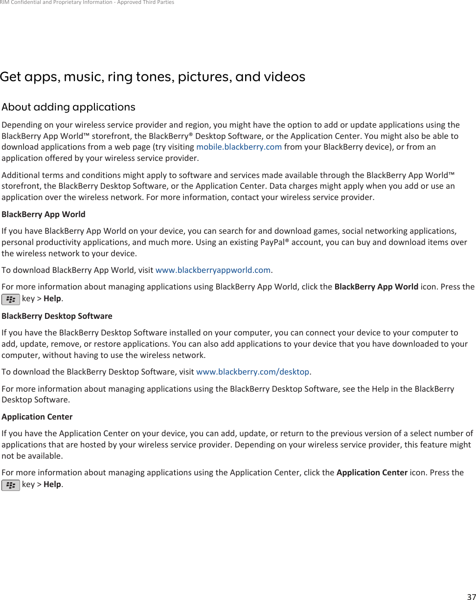 Get apps, music, ring tones, pictures, and videosAbout adding applicationsDepending on your wireless service provider and region, you might have the option to add or update applications using theBlackBerry App World™ storefront, the BlackBerry® Desktop Software, or the Application Center. You might also be able todownload applications from a web page (try visiting mobile.blackberry.com from your BlackBerry device), or from anapplication offered by your wireless service provider.Additional terms and conditions might apply to software and services made available through the BlackBerry App World™storefront, the BlackBerry Desktop Software, or the Application Center. Data charges might apply when you add or use anapplication over the wireless network. For more information, contact your wireless service provider.BlackBerry App WorldIf you have BlackBerry App World on your device, you can search for and download games, social networking applications,personal productivity applications, and much more. Using an existing PayPal® account, you can buy and download items overthe wireless network to your device.To download BlackBerry App World, visit www.blackberryappworld.com.For more information about managing applications using BlackBerry App World, click the BlackBerry App World icon. Press the key &gt; Help.BlackBerry Desktop SoftwareIf you have the BlackBerry Desktop Software installed on your computer, you can connect your device to your computer toadd, update, remove, or restore applications. You can also add applications to your device that you have downloaded to yourcomputer, without having to use the wireless network.To download the BlackBerry Desktop Software, visit www.blackberry.com/desktop.For more information about managing applications using the BlackBerry Desktop Software, see the Help in the BlackBerryDesktop Software.Application CenterIf you have the Application Center on your device, you can add, update, or return to the previous version of a select number ofapplications that are hosted by your wireless service provider. Depending on your wireless service provider, this feature mightnot be available.For more information about managing applications using the Application Center, click the Application Center icon. Press the key &gt; Help.RIM Confidential and Proprietary Information - Approved Third Parties37