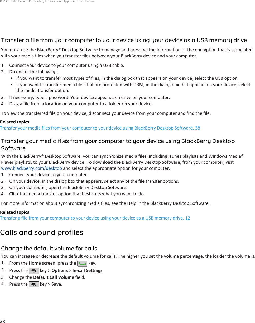 Transfer a file from your computer to your device using your device as a USB memory driveYou must use the BlackBerry® Desktop Software to manage and preserve the information or the encryption that is associatedwith your media files when you transfer files between your BlackBerry device and your computer.1. Connect your device to your computer using a USB cable.2. Do one of the following:• If you want to transfer most types of files, in the dialog box that appears on your device, select the USB option.• If you want to transfer media files that are protected with DRM, in the dialog box that appears on your device, selectthe media transfer option.3. If necessary, type a password. Your device appears as a drive on your computer.4. Drag a file from a location on your computer to a folder on your device.To view the transferred file on your device, disconnect your device from your computer and find the file.Related topicsTransfer your media files from your computer to your device using BlackBerry Desktop Software, 38Transfer your media files from your computer to your device using BlackBerry DesktopSoftwareWith the BlackBerry® Desktop Software, you can synchronize media files, including iTunes playlists and Windows Media®Player playlists, to your BlackBerry device. To download the BlackBerry Desktop Software, from your computer, visitwww.blackberry.com/desktop and select the appropriate option for your computer.1. Connect your device to your computer.2. On your device, in the dialog box that appears, select any of the file transfer options.3. On your computer, open the BlackBerry Desktop Software.4. Click the media transfer option that best suits what you want to do.For more information about synchronizing media files, see the Help in the BlackBerry Desktop Software.Related topicsTransfer a file from your computer to your device using your device as a USB memory drive, 12Calls and sound profilesChange the default volume for callsYou can increase or decrease the default volume for calls. The higher you set the volume percentage, the louder the volume is.1. From the Home screen, press the   key.2. Press the   key &gt; Options &gt; In-call Settings.3. Change the Default Call Volume field.4. Press the   key &gt; Save.RIM Confidential and Proprietary Information - Approved Third Parties38