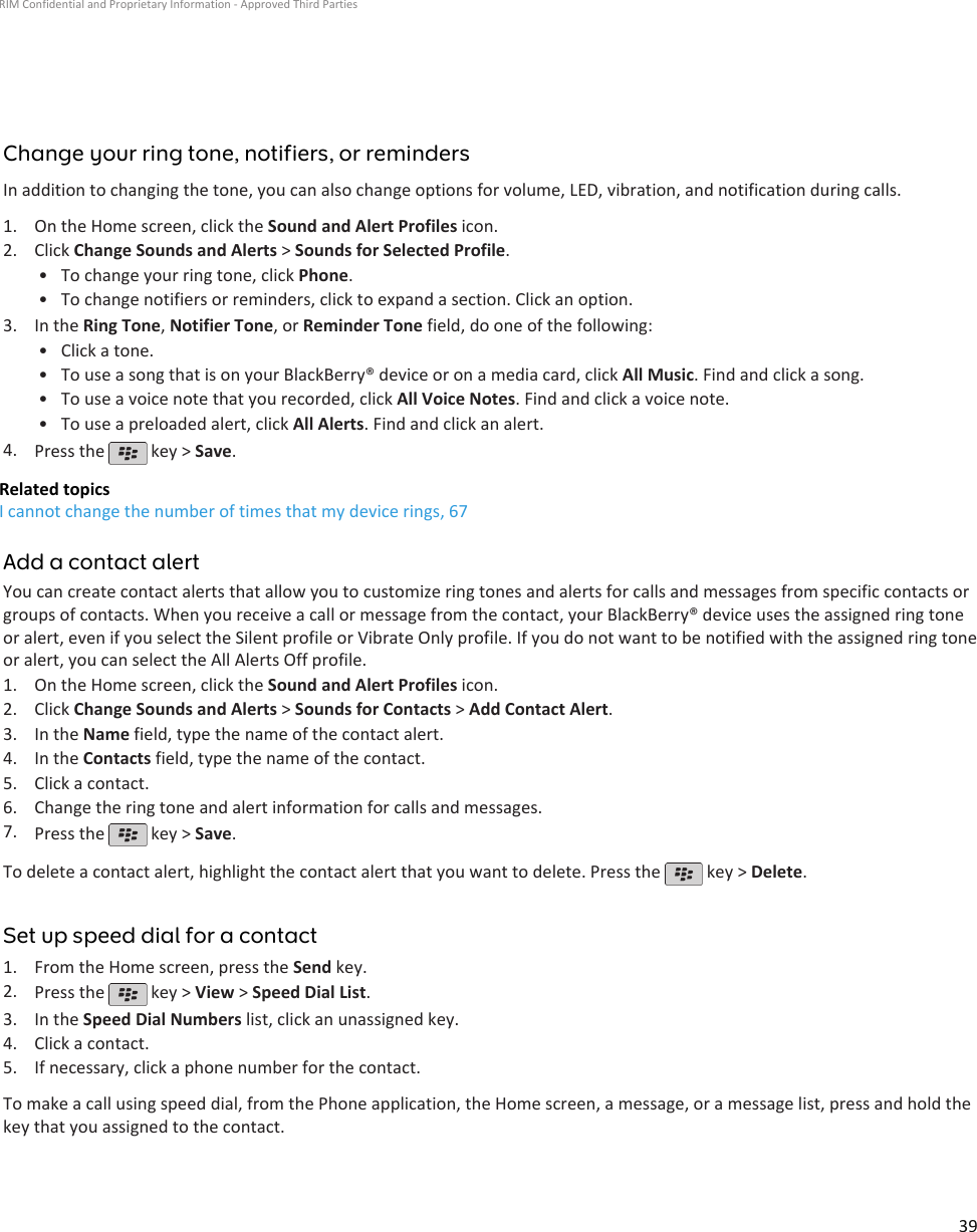 Change your ring tone, notifiers, or remindersIn addition to changing the tone, you can also change options for volume, LED, vibration, and notification during calls.1. On the Home screen, click the Sound and Alert Profiles icon.2. Click Change Sounds and Alerts &gt; Sounds for Selected Profile.• To change your ring tone, click Phone.• To change notifiers or reminders, click to expand a section. Click an option.3. In the Ring Tone, Notifier Tone, or Reminder Tone field, do one of the following:• Click a tone.• To use a song that is on your BlackBerry® device or on a media card, click All Music. Find and click a song.• To use a voice note that you recorded, click All Voice Notes. Find and click a voice note.• To use a preloaded alert, click All Alerts. Find and click an alert.4. Press the   key &gt; Save.Related topicsI cannot change the number of times that my device rings, 67Add a contact alertYou can create contact alerts that allow you to customize ring tones and alerts for calls and messages from specific contacts orgroups of contacts. When you receive a call or message from the contact, your BlackBerry® device uses the assigned ring toneor alert, even if you select the Silent profile or Vibrate Only profile. If you do not want to be notified with the assigned ring toneor alert, you can select the All Alerts Off profile.1. On the Home screen, click the Sound and Alert Profiles icon.2. Click Change Sounds and Alerts &gt; Sounds for Contacts &gt; Add Contact Alert.3. In the Name field, type the name of the contact alert.4. In the Contacts field, type the name of the contact.5. Click a contact.6. Change the ring tone and alert information for calls and messages.7. Press the   key &gt; Save.To delete a contact alert, highlight the contact alert that you want to delete. Press the   key &gt; Delete.Set up speed dial for a contact1. From the Home screen, press the Send key.2. Press the   key &gt; View &gt; Speed Dial List.3. In the Speed Dial Numbers list, click an unassigned key.4. Click a contact.5. If necessary, click a phone number for the contact.To make a call using speed dial, from the Phone application, the Home screen, a message, or a message list, press and hold thekey that you assigned to the contact.RIM Confidential and Proprietary Information - Approved Third Parties39