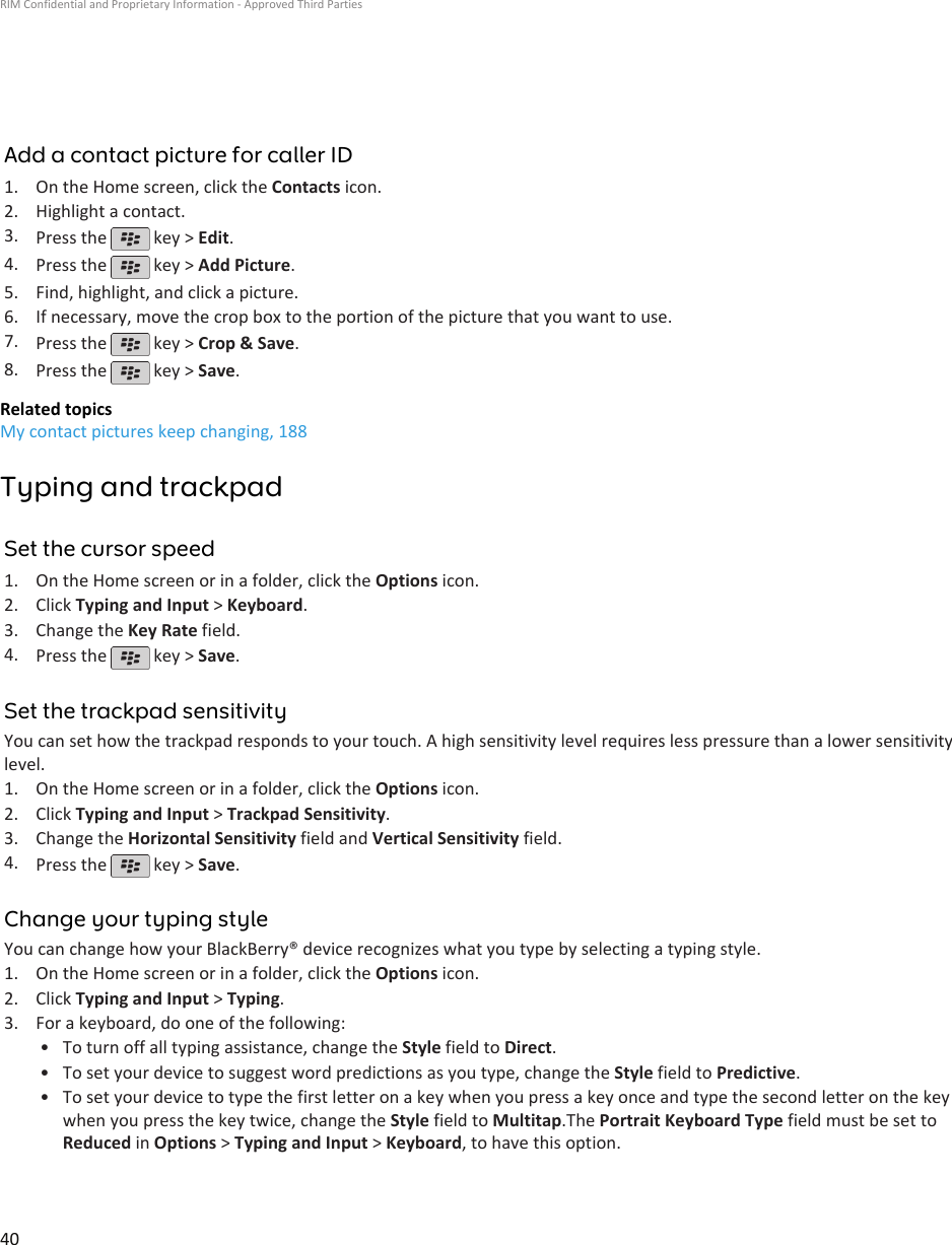 Add a contact picture for caller ID1. On the Home screen, click the Contacts icon.2. Highlight a contact.3. Press the   key &gt; Edit.4. Press the   key &gt; Add Picture.5. Find, highlight, and click a picture.6. If necessary, move the crop box to the portion of the picture that you want to use.7. Press the   key &gt; Crop &amp; Save.8. Press the   key &gt; Save.Related topicsMy contact pictures keep changing, 188Typing and trackpadSet the cursor speed1. On the Home screen or in a folder, click the Options icon.2. Click Typing and Input &gt; Keyboard.3. Change the Key Rate field.4. Press the   key &gt; Save.Set the trackpad sensitivityYou can set how the trackpad responds to your touch. A high sensitivity level requires less pressure than a lower sensitivitylevel.1. On the Home screen or in a folder, click the Options icon.2. Click Typing and Input &gt; Trackpad Sensitivity.3. Change the Horizontal Sensitivity field and Vertical Sensitivity field.4. Press the   key &gt; Save.Change your typing styleYou can change how your BlackBerry® device recognizes what you type by selecting a typing style.1. On the Home screen or in a folder, click the Options icon.2. Click Typing and Input &gt; Typing.3. For a keyboard, do one of the following:• To turn off all typing assistance, change the Style field to Direct.• To set your device to suggest word predictions as you type, change the Style field to Predictive.• To set your device to type the first letter on a key when you press a key once and type the second letter on the keywhen you press the key twice, change the Style field to Multitap.The Portrait Keyboard Type field must be set toReduced in Options &gt; Typing and Input &gt; Keyboard, to have this option.RIM Confidential and Proprietary Information - Approved Third Parties40
