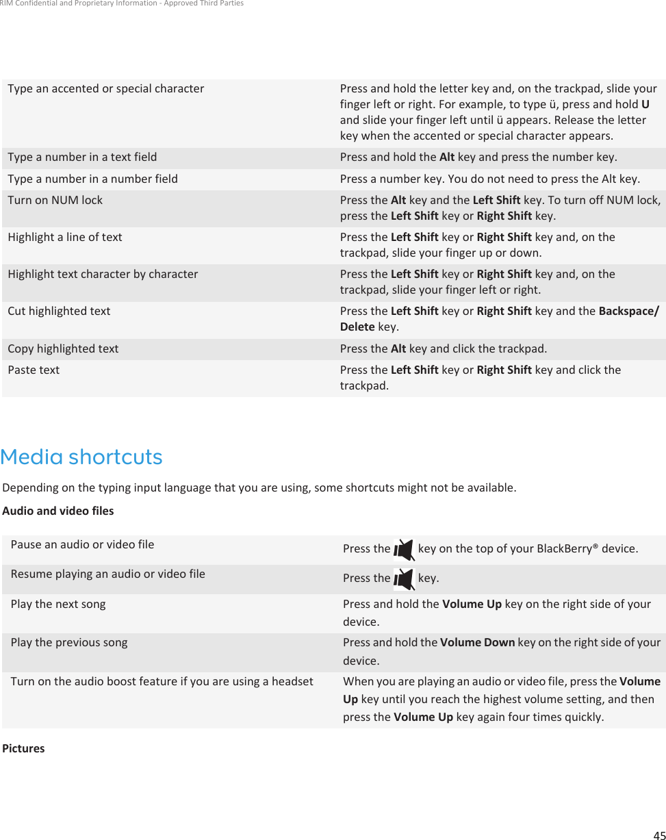 Type an accented or special character Press and hold the letter key and, on the trackpad, slide yourfinger left or right. For example, to type ü, press and hold Uand slide your finger left until ü appears. Release the letterkey when the accented or special character appears.Type a number in a text field Press and hold the Alt key and press the number key.Type a number in a number field Press a number key. You do not need to press the Alt key.Turn on NUM lock Press the Alt key and the Left Shift key. To turn off NUM lock,press the Left Shift key or Right Shift key.Highlight a line of text Press the Left Shift key or Right Shift key and, on thetrackpad, slide your finger up or down.Highlight text character by character Press the Left Shift key or Right Shift key and, on thetrackpad, slide your finger left or right.Cut highlighted text Press the Left Shift key or Right Shift key and the Backspace/Delete key.Copy highlighted text Press the Alt key and click the trackpad.Paste text Press the Left Shift key or Right Shift key and click thetrackpad.Media shortcutsDepending on the typing input language that you are using, some shortcuts might not be available.Audio and video filesPause an audio or video file Press the   key on the top of your BlackBerry® device.Resume playing an audio or video file Press the   key.Play the next song Press and hold the Volume Up key on the right side of yourdevice.Play the previous song Press and hold the Volume Down key on the right side of yourdevice.Turn on the audio boost feature if you are using a headset When you are playing an audio or video file, press the VolumeUp key until you reach the highest volume setting, and thenpress the Volume Up key again four times quickly.PicturesRIM Confidential and Proprietary Information - Approved Third Parties45