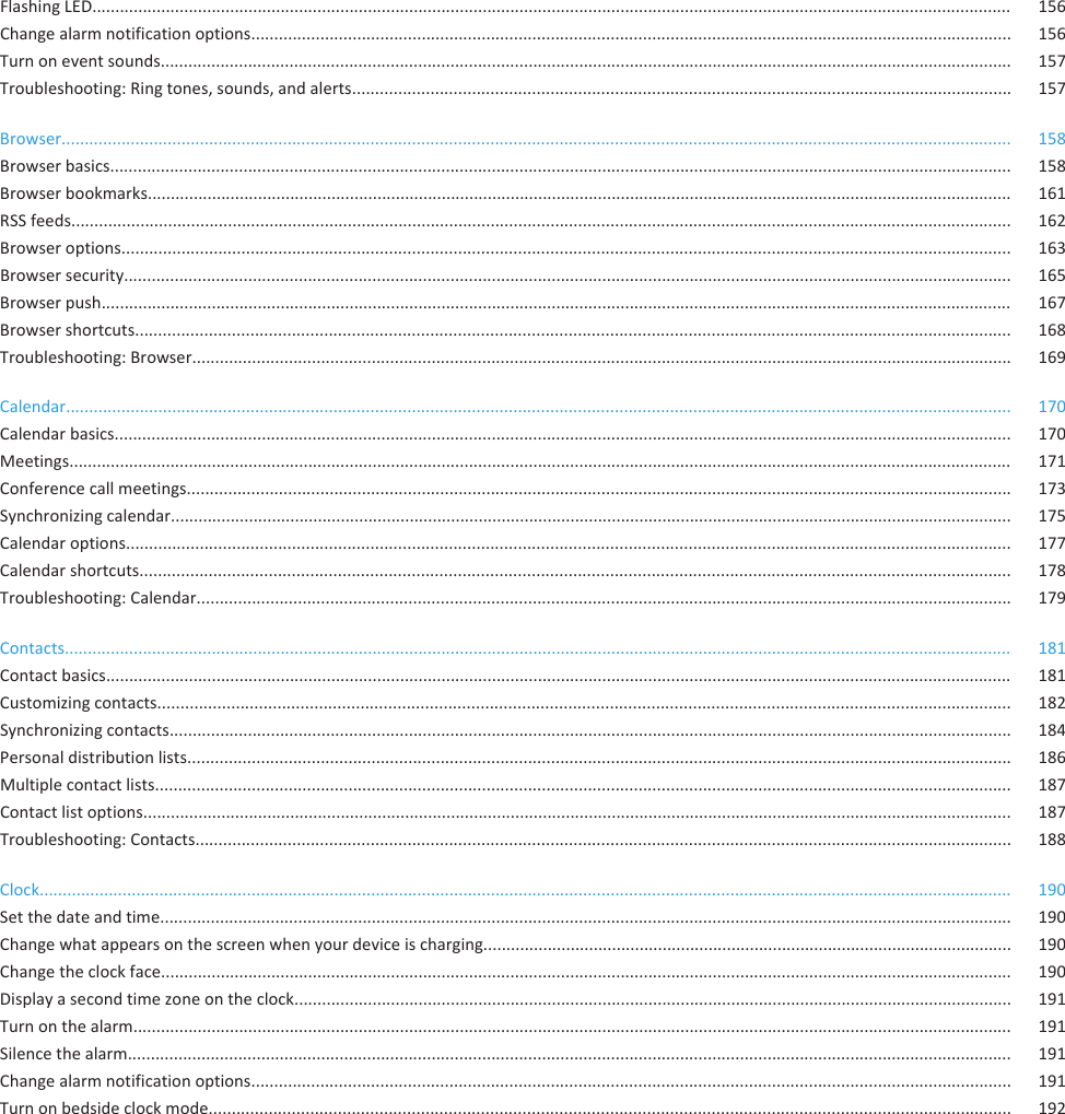 Flashing LED........................................................................................................................................................................................................ 156Change alarm notification options..................................................................................................................................................................... 156Turn on event sounds......................................................................................................................................................................................... 157Troubleshooting: Ring tones, sounds, and alerts............................................................................................................................................... 157Browser.............................................................................................................................................................................................................. 158Browser basics.................................................................................................................................................................................................... 158Browser bookmarks............................................................................................................................................................................................ 161RSS feeds............................................................................................................................................................................................................ 162Browser options................................................................................................................................................................................................. 163Browser security................................................................................................................................................................................................. 165Browser push...................................................................................................................................................................................................... 167Browser shortcuts.............................................................................................................................................................................................. 168Troubleshooting: Browser.................................................................................................................................................................................. 169Calendar............................................................................................................................................................................................................. 170Calendar basics................................................................................................................................................................................................... 170Meetings............................................................................................................................................................................................................. 171Conference call meetings................................................................................................................................................................................... 173Synchronizing calendar....................................................................................................................................................................................... 175Calendar options................................................................................................................................................................................................ 177Calendar shortcuts............................................................................................................................................................................................. 178Troubleshooting: Calendar................................................................................................................................................................................. 179Contacts.............................................................................................................................................................................................................. 181Contact basics..................................................................................................................................................................................................... 181Customizing contacts......................................................................................................................................................................................... 182Synchronizing contacts....................................................................................................................................................................................... 184Personal distribution lists................................................................................................................................................................................... 186Multiple contact lists.......................................................................................................................................................................................... 187Contact list options............................................................................................................................................................................................. 187Troubleshooting: Contacts................................................................................................................................................................................. 188Clock................................................................................................................................................................................................................... 190Set the date and time......................................................................................................................................................................................... 190Change what appears on the screen when your device is charging................................................................................................................... 190Change the clock face......................................................................................................................................................................................... 190Display a second time zone on the clock............................................................................................................................................................ 191Turn on the alarm............................................................................................................................................................................................... 191Silence the alarm................................................................................................................................................................................................ 191Change alarm notification options..................................................................................................................................................................... 191Turn on bedside clock mode.............................................................................................................................................................................. 192