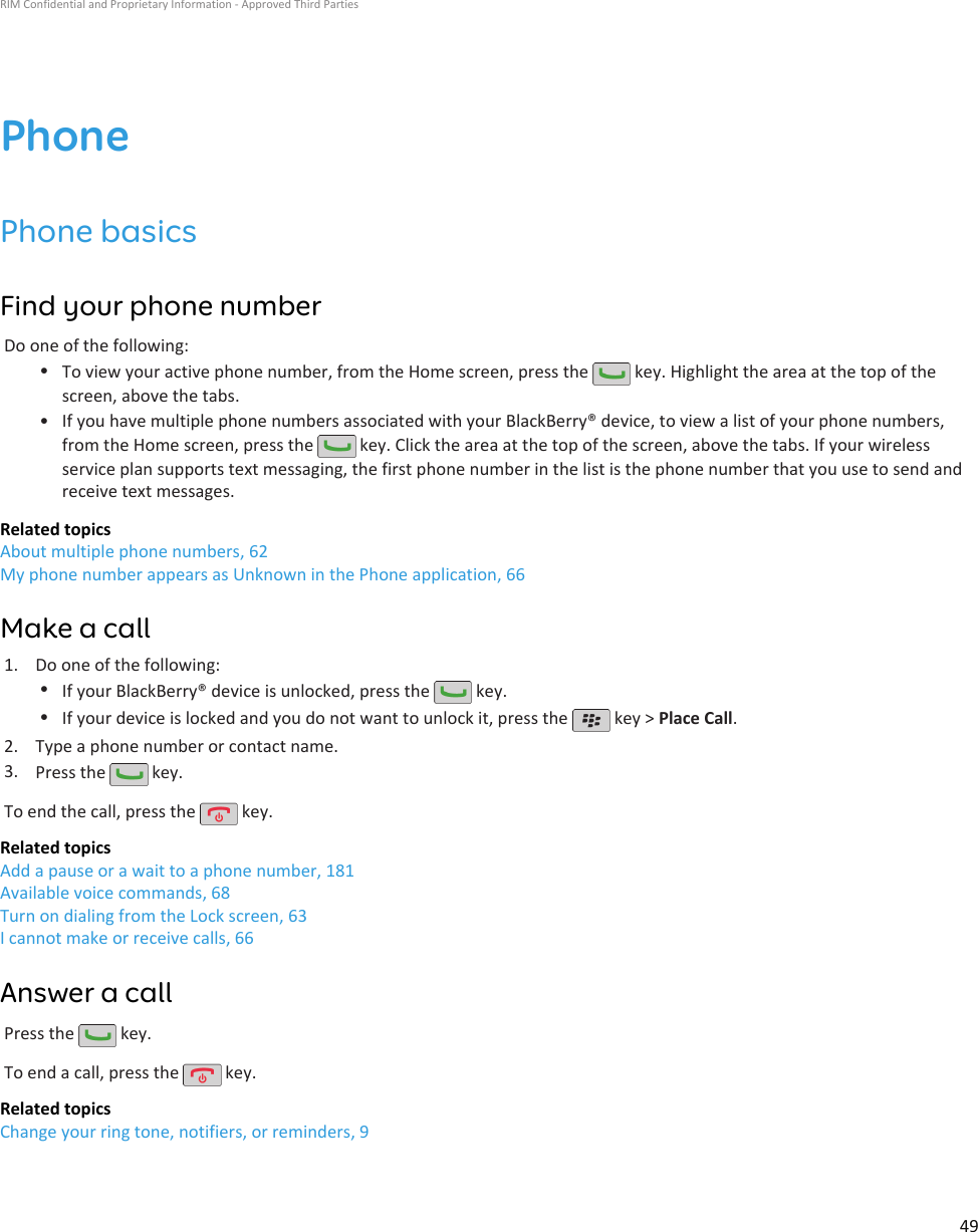 PhonePhone basicsFind your phone numberDo one of the following:•To view your active phone number, from the Home screen, press the   key. Highlight the area at the top of thescreen, above the tabs.•If you have multiple phone numbers associated with your BlackBerry® device, to view a list of your phone numbers,from the Home screen, press the   key. Click the area at the top of the screen, above the tabs. If your wirelessservice plan supports text messaging, the first phone number in the list is the phone number that you use to send andreceive text messages.Related topicsAbout multiple phone numbers, 62My phone number appears as Unknown in the Phone application, 66Make a call1. Do one of the following:•If your BlackBerry® device is unlocked, press the   key.•If your device is locked and you do not want to unlock it, press the   key &gt; Place Call.2. Type a phone number or contact name.3. Press the   key.To end the call, press the   key.Related topicsAdd a pause or a wait to a phone number, 181Available voice commands, 68Turn on dialing from the Lock screen, 63I cannot make or receive calls, 66Answer a callPress the   key.To end a call, press the   key.Related topicsChange your ring tone, notifiers, or reminders, 9RIM Confidential and Proprietary Information - Approved Third Parties49