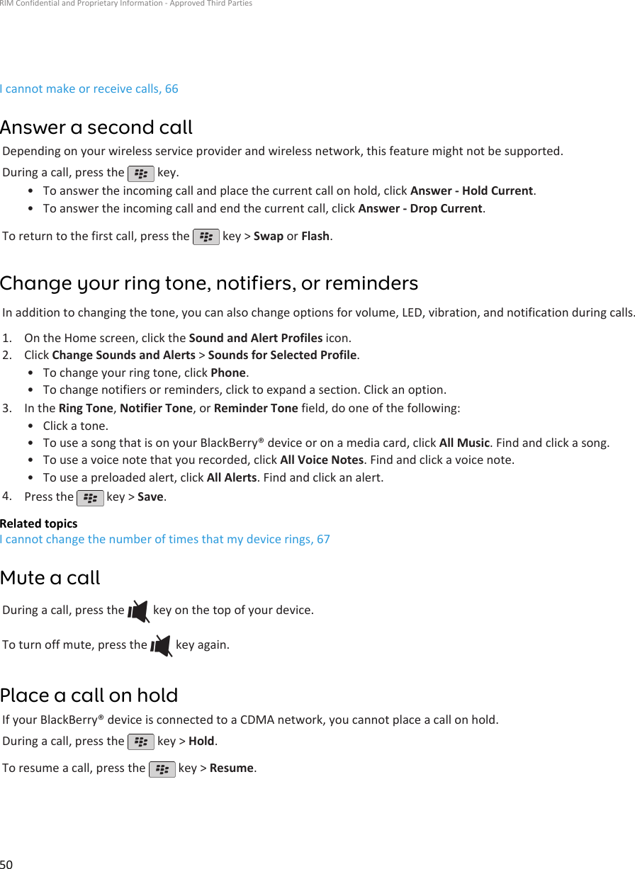 I cannot make or receive calls, 66Answer a second callDepending on your wireless service provider and wireless network, this feature might not be supported.During a call, press the   key.•To answer the incoming call and place the current call on hold, click Answer - Hold Current.• To answer the incoming call and end the current call, click Answer - Drop Current.To return to the first call, press the   key &gt; Swap or Flash.Change your ring tone, notifiers, or remindersIn addition to changing the tone, you can also change options for volume, LED, vibration, and notification during calls.1. On the Home screen, click the Sound and Alert Profiles icon.2. Click Change Sounds and Alerts &gt; Sounds for Selected Profile.• To change your ring tone, click Phone.• To change notifiers or reminders, click to expand a section. Click an option.3. In the Ring Tone, Notifier Tone, or Reminder Tone field, do one of the following:• Click a tone.• To use a song that is on your BlackBerry® device or on a media card, click All Music. Find and click a song.• To use a voice note that you recorded, click All Voice Notes. Find and click a voice note.• To use a preloaded alert, click All Alerts. Find and click an alert.4. Press the   key &gt; Save.Related topicsI cannot change the number of times that my device rings, 67Mute a callDuring a call, press the   key on the top of your device.To turn off mute, press the   key again.Place a call on holdIf your BlackBerry® device is connected to a CDMA network, you cannot place a call on hold.During a call, press the   key &gt; Hold.To resume a call, press the   key &gt; Resume.RIM Confidential and Proprietary Information - Approved Third Parties50