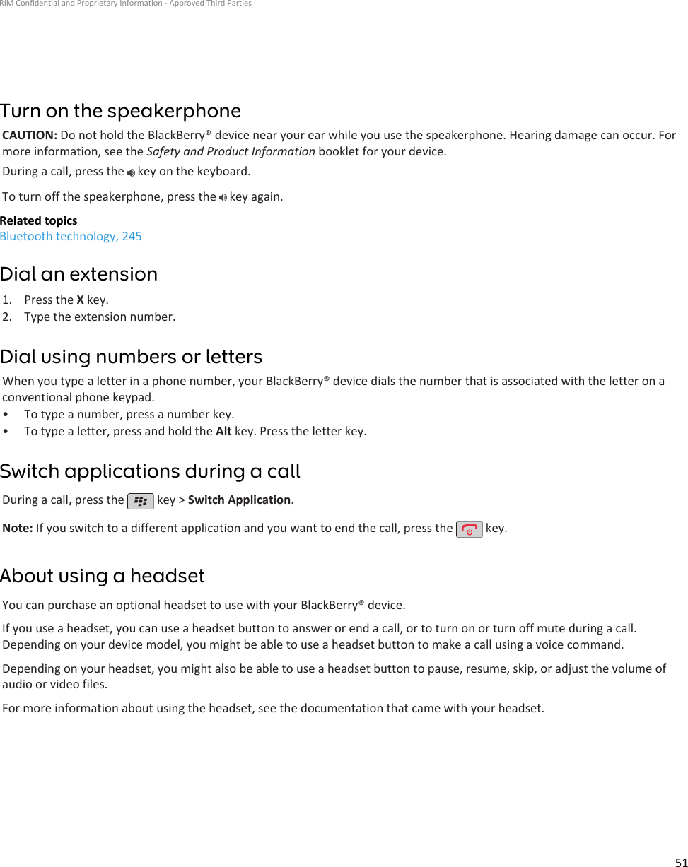 Turn on the speakerphoneCAUTION: Do not hold the BlackBerry® device near your ear while you use the speakerphone. Hearing damage can occur. Formore information, see the Safety and Product Information booklet for your device.During a call, press the   key on the keyboard.To turn off the speakerphone, press the   key again.Related topicsBluetooth technology, 245Dial an extension1. Press the X key.2. Type the extension number.Dial using numbers or lettersWhen you type a letter in a phone number, your BlackBerry® device dials the number that is associated with the letter on aconventional phone keypad.• To type a number, press a number key.• To type a letter, press and hold the Alt key. Press the letter key.Switch applications during a callDuring a call, press the   key &gt; Switch Application.Note: If you switch to a different application and you want to end the call, press the   key.About using a headsetYou can purchase an optional headset to use with your BlackBerry® device.If you use a headset, you can use a headset button to answer or end a call, or to turn on or turn off mute during a call.Depending on your device model, you might be able to use a headset button to make a call using a voice command.Depending on your headset, you might also be able to use a headset button to pause, resume, skip, or adjust the volume ofaudio or video files.For more information about using the headset, see the documentation that came with your headset.RIM Confidential and Proprietary Information - Approved Third Parties51