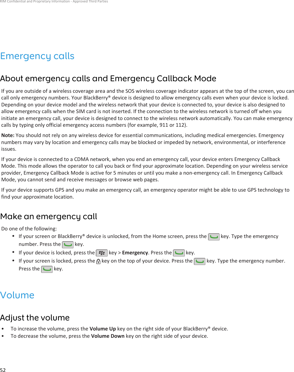 Emergency callsAbout emergency calls and Emergency Callback ModeIf you are outside of a wireless coverage area and the SOS wireless coverage indicator appears at the top of the screen, you cancall only emergency numbers. Your BlackBerry® device is designed to allow emergency calls even when your device is locked.Depending on your device model and the wireless network that your device is connected to, your device is also designed toallow emergency calls when the SIM card is not inserted. If the connection to the wireless network is turned off when youinitiate an emergency call, your device is designed to connect to the wireless network automatically. You can make emergencycalls by typing only official emergency access numbers (for example, 911 or 112).Note: You should not rely on any wireless device for essential communications, including medical emergencies. Emergencynumbers may vary by location and emergency calls may be blocked or impeded by network, environmental, or interferenceissues.If your device is connected to a CDMA network, when you end an emergency call, your device enters Emergency CallbackMode. This mode allows the operator to call you back or find your approximate location. Depending on your wireless serviceprovider, Emergency Callback Mode is active for 5 minutes or until you make a non-emergency call. In Emergency CallbackMode, you cannot send and receive messages or browse web pages.If your device supports GPS and you make an emergency call, an emergency operator might be able to use GPS technology tofind your approximate location.Make an emergency callDo one of the following:•If your screen or BlackBerry® device is unlocked, from the Home screen, press the   key. Type the emergencynumber. Press the   key.•If your device is locked, press the   key &gt; Emergency. Press the   key.•If your screen is locked, press the   key on the top of your device. Press the   key. Type the emergency number.Press the   key.VolumeAdjust the volume•To increase the volume, press the Volume Up key on the right side of your BlackBerry® device.• To decrease the volume, press the Volume Down key on the right side of your device.RIM Confidential and Proprietary Information - Approved Third Parties52