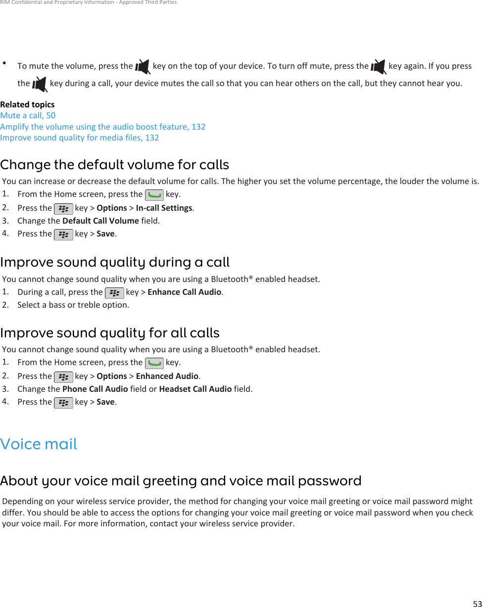 •To mute the volume, press the   key on the top of your device. To turn off mute, press the   key again. If you pressthe   key during a call, your device mutes the call so that you can hear others on the call, but they cannot hear you.Related topicsMute a call, 50Amplify the volume using the audio boost feature, 132Improve sound quality for media files, 132Change the default volume for callsYou can increase or decrease the default volume for calls. The higher you set the volume percentage, the louder the volume is.1. From the Home screen, press the   key.2. Press the   key &gt; Options &gt; In-call Settings.3. Change the Default Call Volume field.4. Press the   key &gt; Save.Improve sound quality during a callYou cannot change sound quality when you are using a Bluetooth® enabled headset.1. During a call, press the   key &gt; Enhance Call Audio.2. Select a bass or treble option.Improve sound quality for all callsYou cannot change sound quality when you are using a Bluetooth® enabled headset.1. From the Home screen, press the   key.2. Press the   key &gt; Options &gt; Enhanced Audio.3. Change the Phone Call Audio field or Headset Call Audio field.4. Press the   key &gt; Save.Voice mailAbout your voice mail greeting and voice mail passwordDepending on your wireless service provider, the method for changing your voice mail greeting or voice mail password mightdiffer. You should be able to access the options for changing your voice mail greeting or voice mail password when you checkyour voice mail. For more information, contact your wireless service provider.RIM Confidential and Proprietary Information - Approved Third Parties53