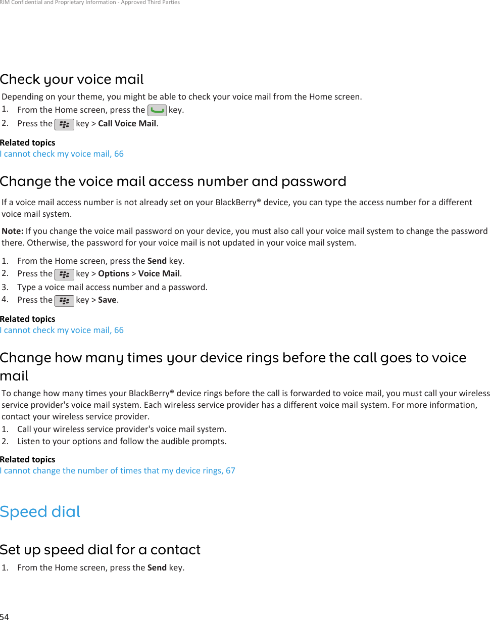 Check your voice mailDepending on your theme, you might be able to check your voice mail from the Home screen.1. From the Home screen, press the   key.2. Press the   key &gt; Call Voice Mail.Related topicsI cannot check my voice mail, 66Change the voice mail access number and passwordIf a voice mail access number is not already set on your BlackBerry® device, you can type the access number for a differentvoice mail system.Note: If you change the voice mail password on your device, you must also call your voice mail system to change the passwordthere. Otherwise, the password for your voice mail is not updated in your voice mail system.1. From the Home screen, press the Send key.2. Press the   key &gt; Options &gt; Voice Mail.3. Type a voice mail access number and a password.4. Press the   key &gt; Save.Related topicsI cannot check my voice mail, 66Change how many times your device rings before the call goes to voicemailTo change how many times your BlackBerry® device rings before the call is forwarded to voice mail, you must call your wirelessservice provider&apos;s voice mail system. Each wireless service provider has a different voice mail system. For more information,contact your wireless service provider.1. Call your wireless service provider&apos;s voice mail system.2. Listen to your options and follow the audible prompts.Related topicsI cannot change the number of times that my device rings, 67Speed dialSet up speed dial for a contact1. From the Home screen, press the Send key.RIM Confidential and Proprietary Information - Approved Third Parties54