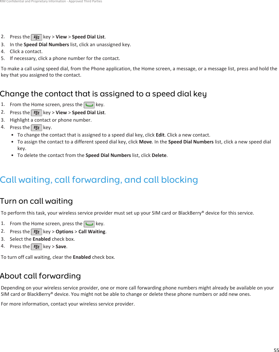 2. Press the   key &gt; View &gt; Speed Dial List.3. In the Speed Dial Numbers list, click an unassigned key.4. Click a contact.5. If necessary, click a phone number for the contact.To make a call using speed dial, from the Phone application, the Home screen, a message, or a message list, press and hold thekey that you assigned to the contact.Change the contact that is assigned to a speed dial key1. From the Home screen, press the   key.2. Press the   key &gt; View &gt; Speed Dial List.3. Highlight a contact or phone number.4. Press the   key.•To change the contact that is assigned to a speed dial key, click Edit. Click a new contact.• To assign the contact to a different speed dial key, click Move. In the Speed Dial Numbers list, click a new speed dialkey.• To delete the contact from the Speed Dial Numbers list, click Delete.Call waiting, call forwarding, and call blockingTurn on call waitingTo perform this task, your wireless service provider must set up your SIM card or BlackBerry® device for this service.1. From the Home screen, press the   key.2. Press the   key &gt; Options &gt; Call Waiting.3. Select the Enabled check box.4. Press the   key &gt; Save.To turn off call waiting, clear the Enabled check box.About call forwardingDepending on your wireless service provider, one or more call forwarding phone numbers might already be available on yourSIM card or BlackBerry® device. You might not be able to change or delete these phone numbers or add new ones.For more information, contact your wireless service provider.RIM Confidential and Proprietary Information - Approved Third Parties55