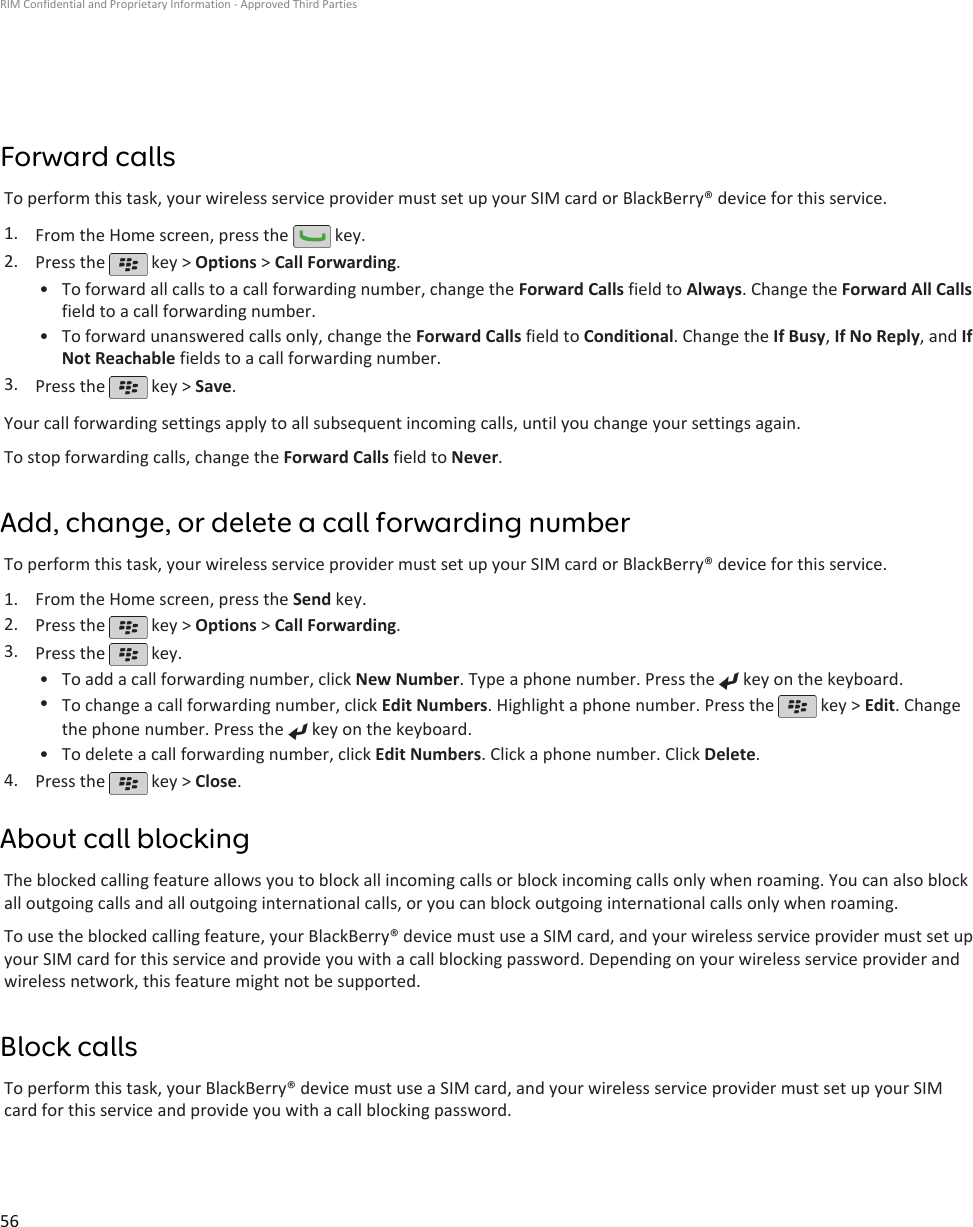 Forward callsTo perform this task, your wireless service provider must set up your SIM card or BlackBerry® device for this service.1. From the Home screen, press the   key.2. Press the   key &gt; Options &gt; Call Forwarding.•To forward all calls to a call forwarding number, change the Forward Calls field to Always. Change the Forward All Callsfield to a call forwarding number.• To forward unanswered calls only, change the Forward Calls field to Conditional. Change the If Busy, If No Reply, and IfNot Reachable fields to a call forwarding number.3. Press the   key &gt; Save.Your call forwarding settings apply to all subsequent incoming calls, until you change your settings again.To stop forwarding calls, change the Forward Calls field to Never.Add, change, or delete a call forwarding numberTo perform this task, your wireless service provider must set up your SIM card or BlackBerry® device for this service.1. From the Home screen, press the Send key.2. Press the   key &gt; Options &gt; Call Forwarding.3. Press the   key.•To add a call forwarding number, click New Number. Type a phone number. Press the   key on the keyboard.•To change a call forwarding number, click Edit Numbers. Highlight a phone number. Press the   key &gt; Edit. Changethe phone number. Press the   key on the keyboard.•To delete a call forwarding number, click Edit Numbers. Click a phone number. Click Delete.4. Press the   key &gt; Close.About call blockingThe blocked calling feature allows you to block all incoming calls or block incoming calls only when roaming. You can also blockall outgoing calls and all outgoing international calls, or you can block outgoing international calls only when roaming.To use the blocked calling feature, your BlackBerry® device must use a SIM card, and your wireless service provider must set upyour SIM card for this service and provide you with a call blocking password. Depending on your wireless service provider andwireless network, this feature might not be supported.Block callsTo perform this task, your BlackBerry® device must use a SIM card, and your wireless service provider must set up your SIMcard for this service and provide you with a call blocking password.RIM Confidential and Proprietary Information - Approved Third Parties56