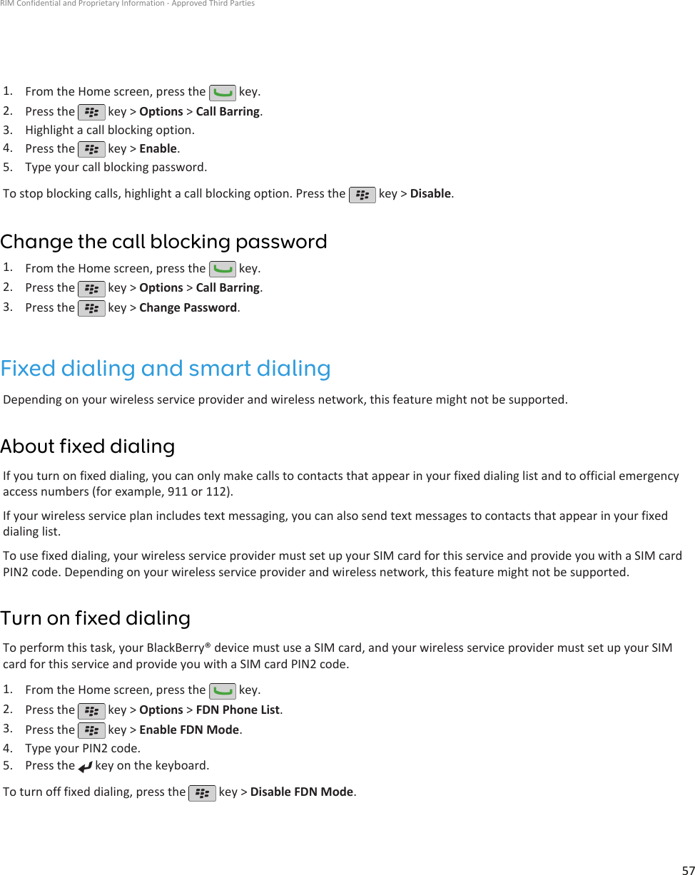 1. From the Home screen, press the   key.2. Press the   key &gt; Options &gt; Call Barring.3. Highlight a call blocking option.4. Press the   key &gt; Enable.5. Type your call blocking password.To stop blocking calls, highlight a call blocking option. Press the   key &gt; Disable.Change the call blocking password1. From the Home screen, press the   key.2. Press the   key &gt; Options &gt; Call Barring.3. Press the   key &gt; Change Password.Fixed dialing and smart dialingDepending on your wireless service provider and wireless network, this feature might not be supported.About fixed dialingIf you turn on fixed dialing, you can only make calls to contacts that appear in your fixed dialing list and to official emergencyaccess numbers (for example, 911 or 112).If your wireless service plan includes text messaging, you can also send text messages to contacts that appear in your fixeddialing list.To use fixed dialing, your wireless service provider must set up your SIM card for this service and provide you with a SIM cardPIN2 code. Depending on your wireless service provider and wireless network, this feature might not be supported.Turn on fixed dialingTo perform this task, your BlackBerry® device must use a SIM card, and your wireless service provider must set up your SIMcard for this service and provide you with a SIM card PIN2 code.1. From the Home screen, press the   key.2. Press the   key &gt; Options &gt; FDN Phone List.3. Press the   key &gt; Enable FDN Mode.4. Type your PIN2 code.5. Press the   key on the keyboard.To turn off fixed dialing, press the   key &gt; Disable FDN Mode.RIM Confidential and Proprietary Information - Approved Third Parties57