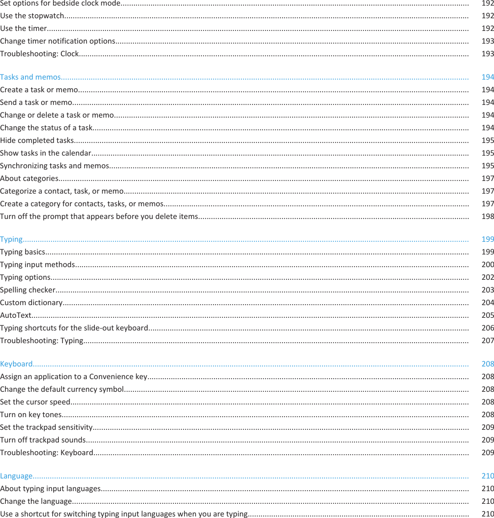 Set options for bedside clock mode................................................................................................................................................................... 192Use the stopwatch.............................................................................................................................................................................................. 192Use the timer...................................................................................................................................................................................................... 192Change timer notification options...................................................................................................................................................................... 193Troubleshooting: Clock....................................................................................................................................................................................... 193Tasks and memos............................................................................................................................................................................................... 194Create a task or memo....................................................................................................................................................................................... 194Send a task or memo.......................................................................................................................................................................................... 194Change or delete a task or memo...................................................................................................................................................................... 194Change the status of a task................................................................................................................................................................................ 194Hide completed tasks......................................................................................................................................................................................... 195Show tasks in the calendar................................................................................................................................................................................. 195Synchronizing tasks and memos......................................................................................................................................................................... 195About categories................................................................................................................................................................................................ 197Categorize a contact, task, or memo.................................................................................................................................................................. 197Create a category for contacts, tasks, or memos............................................................................................................................................... 197Turn off the prompt that appears before you delete items............................................................................................................................... 198Typing................................................................................................................................................................................................................. 199Typing basics...................................................................................................................................................................................................... 199Typing input methods........................................................................................................................................................................................ 200Typing options.................................................................................................................................................................................................... 202Spelling checker.................................................................................................................................................................................................. 203Custom dictionary.............................................................................................................................................................................................. 204AutoText............................................................................................................................................................................................................. 205Typing shortcuts for the slide-out keyboard...................................................................................................................................................... 206Troubleshooting: Typing..................................................................................................................................................................................... 207Keyboard............................................................................................................................................................................................................ 208Assign an application to a Convenience key....................................................................................................................................................... 208Change the default currency symbol.................................................................................................................................................................. 208Set the cursor speed........................................................................................................................................................................................... 208Turn on key tones............................................................................................................................................................................................... 208Set the trackpad sensitivity................................................................................................................................................................................ 209Turn off trackpad sounds................................................................................................................................................................................... 209Troubleshooting: Keyboard................................................................................................................................................................................ 209Language............................................................................................................................................................................................................ 210About typing input languages............................................................................................................................................................................ 210Change the language.......................................................................................................................................................................................... 210Use a shortcut for switching typing input languages when you are typing........................................................................................................ 210