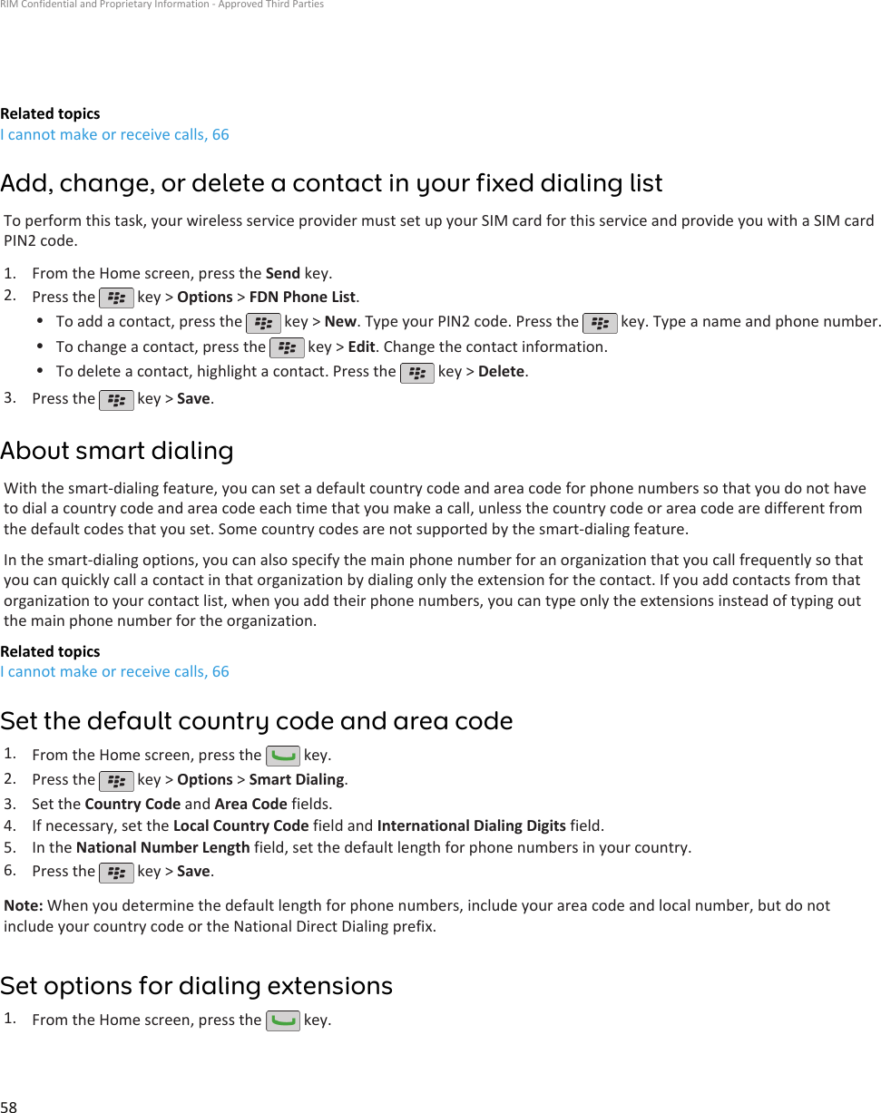 Related topicsI cannot make or receive calls, 66Add, change, or delete a contact in your fixed dialing listTo perform this task, your wireless service provider must set up your SIM card for this service and provide you with a SIM cardPIN2 code.1. From the Home screen, press the Send key.2. Press the   key &gt; Options &gt; FDN Phone List.•To add a contact, press the   key &gt; New. Type your PIN2 code. Press the   key. Type a name and phone number.•To change a contact, press the   key &gt; Edit. Change the contact information.•To delete a contact, highlight a contact. Press the   key &gt; Delete.3. Press the   key &gt; Save.About smart dialingWith the smart-dialing feature, you can set a default country code and area code for phone numbers so that you do not haveto dial a country code and area code each time that you make a call, unless the country code or area code are different fromthe default codes that you set. Some country codes are not supported by the smart-dialing feature.In the smart-dialing options, you can also specify the main phone number for an organization that you call frequently so thatyou can quickly call a contact in that organization by dialing only the extension for the contact. If you add contacts from thatorganization to your contact list, when you add their phone numbers, you can type only the extensions instead of typing outthe main phone number for the organization.Related topicsI cannot make or receive calls, 66Set the default country code and area code1. From the Home screen, press the   key.2. Press the   key &gt; Options &gt; Smart Dialing.3. Set the Country Code and Area Code fields.4. If necessary, set the Local Country Code field and International Dialing Digits field.5. In the National Number Length field, set the default length for phone numbers in your country.6. Press the   key &gt; Save.Note: When you determine the default length for phone numbers, include your area code and local number, but do notinclude your country code or the National Direct Dialing prefix.Set options for dialing extensions1. From the Home screen, press the   key.RIM Confidential and Proprietary Information - Approved Third Parties58