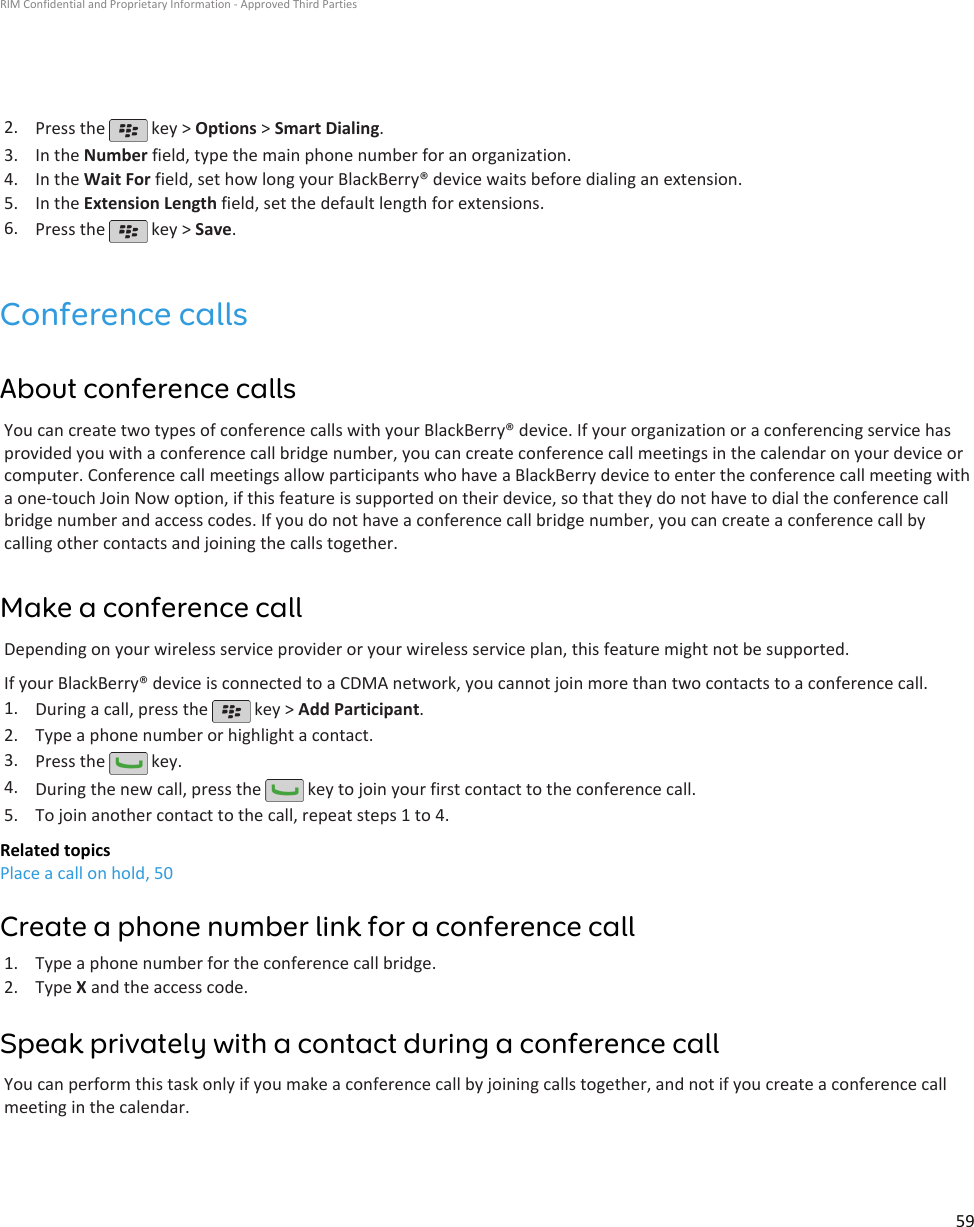 2. Press the   key &gt; Options &gt; Smart Dialing.3. In the Number field, type the main phone number for an organization.4. In the Wait For field, set how long your BlackBerry® device waits before dialing an extension.5. In the Extension Length field, set the default length for extensions.6. Press the   key &gt; Save.Conference callsAbout conference callsYou can create two types of conference calls with your BlackBerry® device. If your organization or a conferencing service hasprovided you with a conference call bridge number, you can create conference call meetings in the calendar on your device orcomputer. Conference call meetings allow participants who have a BlackBerry device to enter the conference call meeting witha one-touch Join Now option, if this feature is supported on their device, so that they do not have to dial the conference callbridge number and access codes. If you do not have a conference call bridge number, you can create a conference call bycalling other contacts and joining the calls together.Make a conference callDepending on your wireless service provider or your wireless service plan, this feature might not be supported.If your BlackBerry® device is connected to a CDMA network, you cannot join more than two contacts to a conference call.1. During a call, press the   key &gt; Add Participant.2. Type a phone number or highlight a contact.3. Press the   key.4. During the new call, press the   key to join your first contact to the conference call.5. To join another contact to the call, repeat steps 1 to 4.Related topicsPlace a call on hold, 50Create a phone number link for a conference call1. Type a phone number for the conference call bridge.2. Type X and the access code.Speak privately with a contact during a conference callYou can perform this task only if you make a conference call by joining calls together, and not if you create a conference callmeeting in the calendar.RIM Confidential and Proprietary Information - Approved Third Parties59