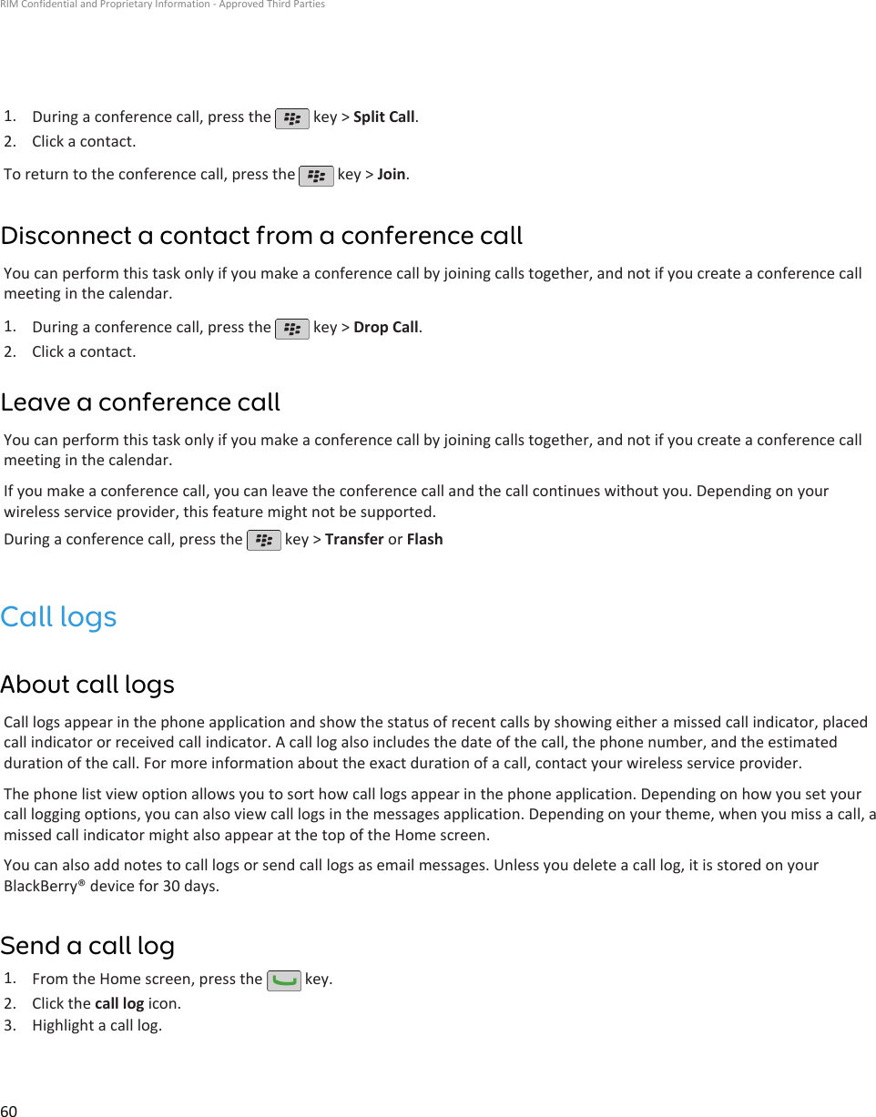 1. During a conference call, press the   key &gt; Split Call.2. Click a contact.To return to the conference call, press the   key &gt; Join.Disconnect a contact from a conference callYou can perform this task only if you make a conference call by joining calls together, and not if you create a conference callmeeting in the calendar.1. During a conference call, press the   key &gt; Drop Call.2. Click a contact.Leave a conference callYou can perform this task only if you make a conference call by joining calls together, and not if you create a conference callmeeting in the calendar.If you make a conference call, you can leave the conference call and the call continues without you. Depending on yourwireless service provider, this feature might not be supported.During a conference call, press the   key &gt; Transfer or FlashCall logsAbout call logsCall logs appear in the phone application and show the status of recent calls by showing either a missed call indicator, placedcall indicator or received call indicator. A call log also includes the date of the call, the phone number, and the estimatedduration of the call. For more information about the exact duration of a call, contact your wireless service provider.The phone list view option allows you to sort how call logs appear in the phone application. Depending on how you set yourcall logging options, you can also view call logs in the messages application. Depending on your theme, when you miss a call, amissed call indicator might also appear at the top of the Home screen.You can also add notes to call logs or send call logs as email messages. Unless you delete a call log, it is stored on yourBlackBerry® device for 30 days.Send a call log1. From the Home screen, press the   key.2. Click the call log icon.3. Highlight a call log.RIM Confidential and Proprietary Information - Approved Third Parties60