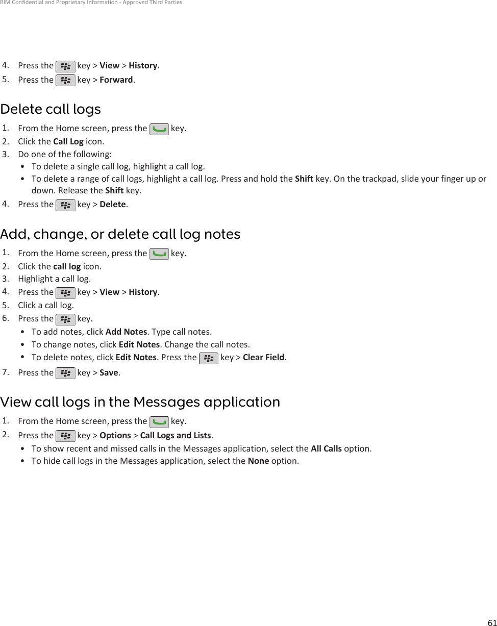 4. Press the   key &gt; View &gt; History.5. Press the   key &gt; Forward.Delete call logs1. From the Home screen, press the   key.2. Click the Call Log icon.3. Do one of the following:• To delete a single call log, highlight a call log.• To delete a range of call logs, highlight a call log. Press and hold the Shift key. On the trackpad, slide your finger up ordown. Release the Shift key.4. Press the   key &gt; Delete.Add, change, or delete call log notes1. From the Home screen, press the   key.2. Click the call log icon.3. Highlight a call log.4. Press the   key &gt; View &gt; History.5. Click a call log.6. Press the   key.•To add notes, click Add Notes. Type call notes.• To change notes, click Edit Notes. Change the call notes.•To delete notes, click Edit Notes. Press the   key &gt; Clear Field.7. Press the   key &gt; Save.View call logs in the Messages application1. From the Home screen, press the   key.2. Press the   key &gt; Options &gt; Call Logs and Lists.•To show recent and missed calls in the Messages application, select the All Calls option.• To hide call logs in the Messages application, select the None option.RIM Confidential and Proprietary Information - Approved Third Parties61