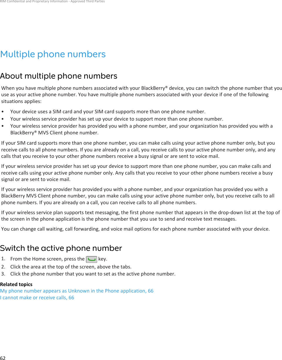 Multiple phone numbersAbout multiple phone numbersWhen you have multiple phone numbers associated with your BlackBerry® device, you can switch the phone number that youuse as your active phone number. You have multiple phone numbers associated with your device if one of the followingsituations applies:• Your device uses a SIM card and your SIM card supports more than one phone number.• Your wireless service provider has set up your device to support more than one phone number.• Your wireless service provider has provided you with a phone number, and your organization has provided you with aBlackBerry® MVS Client phone number.If your SIM card supports more than one phone number, you can make calls using your active phone number only, but youreceive calls to all phone numbers. If you are already on a call, you receive calls to your active phone number only, and anycalls that you receive to your other phone numbers receive a busy signal or are sent to voice mail.If your wireless service provider has set up your device to support more than one phone number, you can make calls andreceive calls using your active phone number only. Any calls that you receive to your other phone numbers receive a busysignal or are sent to voice mail.If your wireless service provider has provided you with a phone number, and your organization has provided you with aBlackBerry MVS Client phone number, you can make calls using your active phone number only, but you receive calls to allphone numbers. If you are already on a call, you can receive calls to all phone numbers.If your wireless service plan supports text messaging, the first phone number that appears in the drop-down list at the top ofthe screen in the phone application is the phone number that you use to send and receive text messages.You can change call waiting, call forwarding, and voice mail options for each phone number associated with your device.Switch the active phone number1. From the Home screen, press the   key.2. Click the area at the top of the screen, above the tabs.3. Click the phone number that you want to set as the active phone number.Related topicsMy phone number appears as Unknown in the Phone application, 66I cannot make or receive calls, 66RIM Confidential and Proprietary Information - Approved Third Parties62