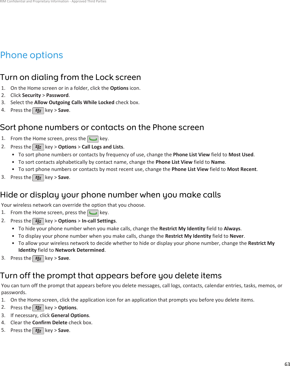 Phone optionsTurn on dialing from the Lock screen1. On the Home screen or in a folder, click the Options icon.2. Click Security &gt; Password.3. Select the Allow Outgoing Calls While Locked check box.4. Press the   key &gt; Save.Sort phone numbers or contacts on the Phone screen1. From the Home screen, press the   key.2. Press the   key &gt; Options &gt; Call Logs and Lists.•To sort phone numbers or contacts by frequency of use, change the Phone List View field to Most Used.• To sort contacts alphabetically by contact name, change the Phone List View field to Name.• To sort phone numbers or contacts by most recent use, change the Phone List View field to Most Recent.3. Press the   key &gt; Save.Hide or display your phone number when you make callsYour wireless network can override the option that you choose.1. From the Home screen, press the   key.2. Press the   key &gt; Options &gt; In-call Settings.•To hide your phone number when you make calls, change the Restrict My Identity field to Always.• To display your phone number when you make calls, change the Restrict My Identity field to Never.• To allow your wireless network to decide whether to hide or display your phone number, change the Restrict MyIdentity field to Network Determined.3. Press the   key &gt; Save.Turn off the prompt that appears before you delete itemsYou can turn off the prompt that appears before you delete messages, call logs, contacts, calendar entries, tasks, memos, orpasswords.1. On the Home screen, click the application icon for an application that prompts you before you delete items.2. Press the   key &gt; Options.3. If necessary, click General Options.4. Clear the Confirm Delete check box.5. Press the   key &gt; Save.RIM Confidential and Proprietary Information - Approved Third Parties63