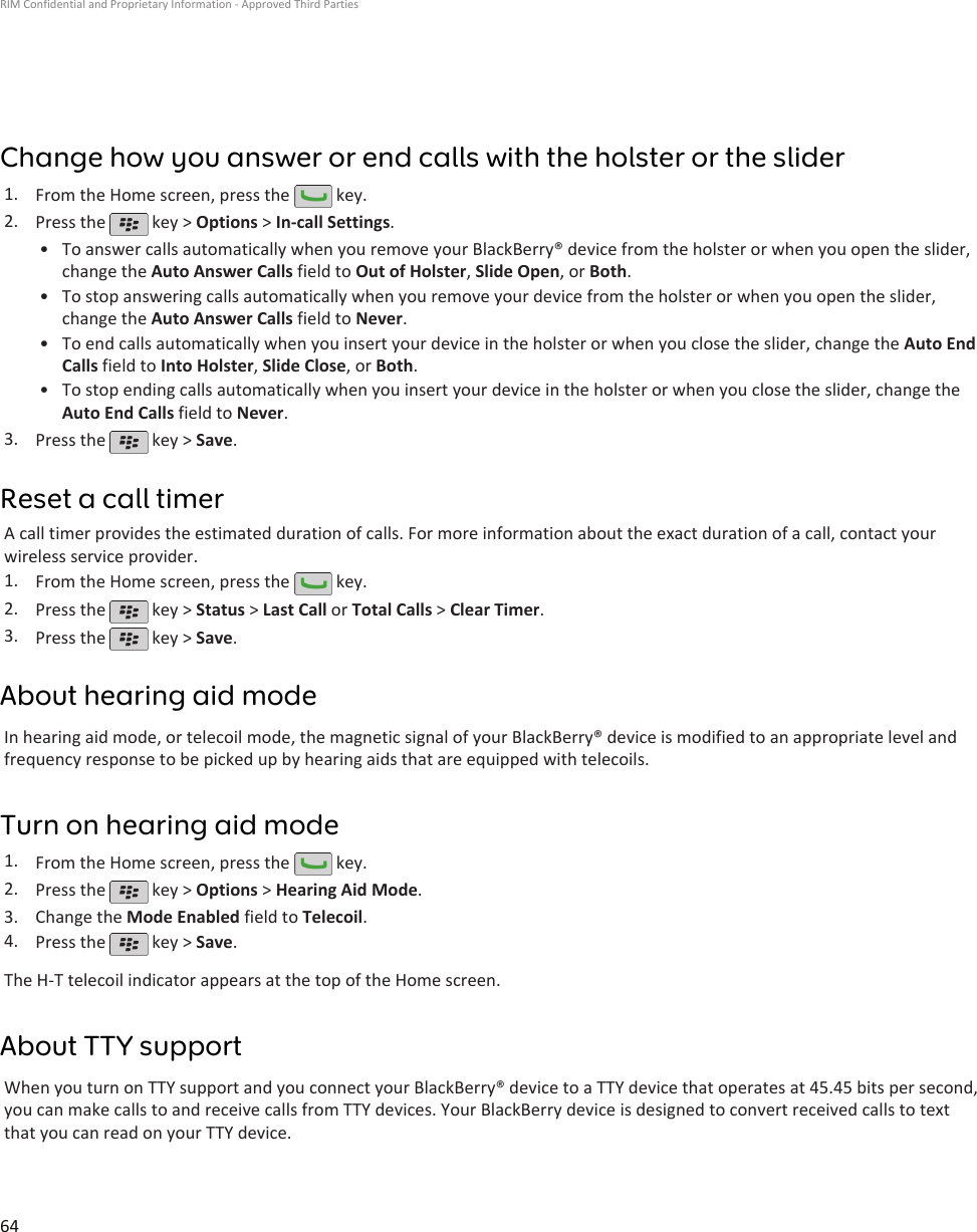 Change how you answer or end calls with the holster or the slider1. From the Home screen, press the   key.2. Press the   key &gt; Options &gt; In-call Settings.•To answer calls automatically when you remove your BlackBerry® device from the holster or when you open the slider,change the Auto Answer Calls field to Out of Holster, Slide Open, or Both.• To stop answering calls automatically when you remove your device from the holster or when you open the slider,change the Auto Answer Calls field to Never.• To end calls automatically when you insert your device in the holster or when you close the slider, change the Auto EndCalls field to Into Holster, Slide Close, or Both.• To stop ending calls automatically when you insert your device in the holster or when you close the slider, change theAuto End Calls field to Never.3. Press the   key &gt; Save.Reset a call timerA call timer provides the estimated duration of calls. For more information about the exact duration of a call, contact yourwireless service provider.1. From the Home screen, press the   key.2. Press the   key &gt; Status &gt; Last Call or Total Calls &gt; Clear Timer.3. Press the   key &gt; Save.About hearing aid modeIn hearing aid mode, or telecoil mode, the magnetic signal of your BlackBerry® device is modified to an appropriate level andfrequency response to be picked up by hearing aids that are equipped with telecoils.Turn on hearing aid mode1. From the Home screen, press the   key.2. Press the   key &gt; Options &gt; Hearing Aid Mode.3. Change the Mode Enabled field to Telecoil.4. Press the   key &gt; Save.The H-T telecoil indicator appears at the top of the Home screen.About TTY supportWhen you turn on TTY support and you connect your BlackBerry® device to a TTY device that operates at 45.45 bits per second,you can make calls to and receive calls from TTY devices. Your BlackBerry device is designed to convert received calls to textthat you can read on your TTY device.RIM Confidential and Proprietary Information - Approved Third Parties64