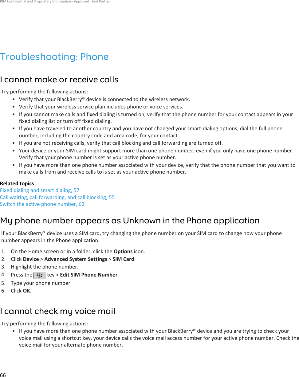 Troubleshooting: PhoneI cannot make or receive callsTry performing the following actions:•Verify that your BlackBerry® device is connected to the wireless network.• Verify that your wireless service plan includes phone or voice services.• If you cannot make calls and fixed dialing is turned on, verify that the phone number for your contact appears in yourfixed dialing list or turn off fixed dialing.• If you have traveled to another country and you have not changed your smart-dialing options, dial the full phonenumber, including the country code and area code, for your contact.• If you are not receiving calls, verify that call blocking and call forwarding are turned off.• Your device or your SIM card might support more than one phone number, even if you only have one phone number.Verify that your phone number is set as your active phone number.• If you have more than one phone number associated with your device, verify that the phone number that you want tomake calls from and receive calls to is set as your active phone number.Related topicsFixed dialing and smart dialing, 57Call waiting, call forwarding, and call blocking, 55Switch the active phone number, 62My phone number appears as Unknown in the Phone applicationIf your BlackBerry® device uses a SIM card, try changing the phone number on your SIM card to change how your phonenumber appears in the Phone application.1. On the Home screen or in a folder, click the Options icon.2. Click Device &gt; Advanced System Settings &gt; SIM Card.3. Highlight the phone number.4. Press the   key &gt; Edit SIM Phone Number.5. Type your phone number.6. Click OK.I cannot check my voice mailTry performing the following actions:• If you have more than one phone number associated with your BlackBerry® device and you are trying to check yourvoice mail using a shortcut key, your device calls the voice mail access number for your active phone number. Check thevoice mail for your alternate phone number.RIM Confidential and Proprietary Information - Approved Third Parties66